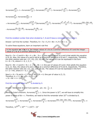 http://www.totalgadha.com
16
60 101 60 41 41 413 3 3 3 1 3 3
Remainder[ ] 1 Remainder[ ] Remainder[ ] Remainder[ ] Remainder[ ]
77 77 77 77 77
43 81
Remainder[ ] Remainder[ ] 4
77 77
41 4 10 10 4 43 (3 ) 3 4 3 4 4
Remainder[ ] Remainder[ ]Remainder[ ] Remainder[
77 77 77
× ×
= ⇒ = = =
= =
× × × ×
⇒ = =
24 3 256 256 48
] Remainder[ ]
77 77
25 25 48 9 48
Remainder[ ] Remainder[ ] 47
77 77
× × ×
=
× × ×
= = =
Find the smallest number that when divided by 7, 8 and 9 leave a remainder of 5, 4 and 2.
Answer: Let N be the number. Therefore, N = 7a + 5, N = 8b + 4, N = 9c + 2.
To solve these equations, learn an important rule first
In the equation ax + by = c, the integer values of x lie at a common difference of b and the integer
values of y lie at a common difference of b.
Now N = 7a + 5 and N = 8b + 4 ⇒ 8b − 7a = 1. One pair of values of a and b that satisfy this equation
is (9, 8). Now, the values of a and b will lie at a common difference of 8 and 7, respectively. Therefore,
the other solution sets are: (17, 15), (25, 22) etc. The values of b can be expressed in the form
b = 8 + 7k, where k = 0, 1, 2, 3…
Now N = 8b + 4 and N = 9c + 2 ⇒ 9c − 8b = 2. One pair of values of b and c that satisfy this equation
is (2, 2). Now, the values of b and c will lie at a common difference of 9 and 8, respectively. Therefore,
the other solution sets are: (11, 10), (20, 18) etc. The values of b can be expressed in the form
b = 2 + 9m, where m = 0, 1, 2, 3…
Now b = 8 + 7k and b = 2 + 9m ⇒ 9m − 7k = 6. One pair of value is (3, 3).
Therefore, b = 2 + 9m = 2 + 9 × 3 = 29
⇒ N = 8b + 4 = 234.
Find the remainder when
323232 is divided by 9.
Answer: Notice that 32 and 9 are coprime.
1
(9) 9(1 ) 6
3
φ = − =
Hence by Euler’s theorem,
632
Remainder[ ] 1
9
= . Since the power is 3232
, we will have to simplify this
power in terms of 6k + r. Therefore, we need to find the remainder when 3232
is divided by 6.
32 32 8 432 2 (2 ) 256 256 256 256 256
Remainder[ ] Remainder[ ] Remainder[ ] Remainder[ ] Remainder[ ] 4
6 6 6 6 6
× × ×
= = = = =
Therefore,
323232 = 326k + 4
= (326
)k
× 324
 