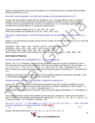 http://www.totalgadha.com
18
Answer: Dividing 400 by 12, we get the quotient as 33. Hence the number of numbers that are below
400 and divisible by 12 is 33.
How many numbers between 1 and 400, both included, are not divisible either by 3 or 5?
Answer: We first find the numbers that are divisible by 3 or 5. Dividing 400 by 3 and 5, we get the
quotients as 133 and 80 respectively. Among these numbers divisible by 3 and 5, there are also
numbers which are divisible both by 3 and 5 i.e. divisible by 3 x 5 = 15. We have counted these
numbers twice. Dividing 400 by 15, we get the quotient as 26.
Hence the number divisible by 3 or 5 = 133 + 80 – 26 = 187
Hence, the numbers not divisible by 3 or 5 are = 400 – 187 = 213.
How many numbers between 1 and 1200, both included, are not divisible by any of the numbers 2, 3
and 5?
Answer: as in the previous example, we first find the number of numbers divisible by 2, 3, or 5. from set
theory we have
n(AUBUC) = n(A) + n(B) + n(C) – n(A∩B) – n(B∩C) – n(A∩C) + n(A∩B∩C)
n(2U3U5) = n(2) + n(3) + n(5) – n(6) – n(15) – n(10) + n(30)
n(2U3U5) = 600 + 400 + 240 – 200 – 80 – 120 + 40 = 880
Hence number of numbers not divisible by any of the numbers 2, 3, and 5 = 1200 – 880 = 320.
Some Special Problems:
Find the remainder when 123456789101112……..40 is divided by 36.
Answer: 36 = 9 × 4. Therefore, we first find the remainders when this number is divided by 9 and 4.
The remainder by 9 would be the remainder when the sum of digits is divided by 9. Sum of digits = 4 ×
(1 + 2 + 3 + 4 + … + 9) + 10 × (1 + 2 + 3) + 4 = 180 + 60 + 4 = 244 ⇒ remainder by 9 = 1.
The remainder by 4 would be the remainder when the last two digits are divided by 4 ⇒ remainder by 4
= 0.
Therefore, to find the remainder we need to find the smallest multiple of 4 that gives remainder 1 with
9. The smallest such number = 28. Therefore, remainder = 28.
Find the remainder when 112123123412345…12345678 is divided by 36.
Answer: 36 = 9 × 4. Therefore, we first find the remainders when this number is divided by 9 and 4.
The remainder by 9 would be the remainder when the sum of digits is divided by 9. Sum of digits = 1 ×
8 + 2 × 7 + 3 × 6 + … + 8 × 1 = 120 ⇒ remainder by 9 = 3.
The remainder by 4 would be the remainder when the last two digits are divided by 4 ⇒ remainder by 4
= 2.
The overall remainder would be the smallest number that gives remainder 3 with 9 and remainder 2
with 4. Therefore, the number would satisfy the equation 9a + 3 = 4b + 2 ⇒ 4b − 9a = 1 ⇒ (a, b) = (3,
7) and the number = 30. Therefore, remainder = 30.
Let n! = 1 × 2 × 3 × … × n for integer n ≥ 1. If p = 1! + (2 × 2!) + (3 × 3!) + … + (10 × 10!), then
p+2 when divided by 11! leaves a remainder of (CAT 2005)
1. 10 2. 0 3. 7 4. 1
Answer: Nth term of the series = n × n! = (n + 1 − 1) × n! = (n + 1)! − n!
 