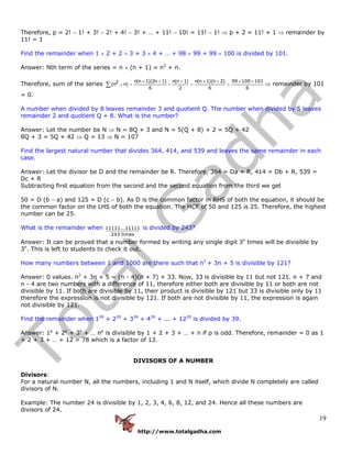 http://www.totalgadha.com
19
Therefore, p = 2! − 1! + 3! − 2! + 4! − 3! + … + 11! − 10! = 11! − 1! ⇒ p + 2 = 11! + 1 ⇒ remainder by
11! = 1
Find the remainder when 1 × 2 + 2 × 3 + 3 × 4 + … + 98 × 99 + 99 × 100 is divided by 101.
Answer: Nth term of the series = n × (n + 1) = n2
+ n.
Therefore, sum of the series
n(n 1)(2n 1) n(n 1) n(n 1)(n 2) 99 100 1012(n n)
6 2 6 6
+ + + + + × ×
+ = + = =∑ ⇒ remainder by 101
= 0.
A number when divided by 8 leaves remainder 3 and quotient Q. The number when divided by 5 leaves
remainder 2 and quotient Q + 8. What is the number?
Answer: Let the number be N ⇒ N = 8Q + 3 and N = 5(Q + 8) + 2 = 5Q + 42
8Q + 3 = 5Q + 42 ⇒ Q = 13 ⇒ N = 107
Find the largest natural number that divides 364, 414, and 539 and leaves the same remainder in each
case.
Answer: Let the divisor be D and the remainder be R. Therefore, 364 = Da + R, 414 = Db + R, 539 =
Dc + R
Subtracting first equation from the second and the second equation from the third we get
50 = D (b − a) and 125 = D (c − b). As D is the common factor in RHS of both the equation, it should be
the common factor on the LHS of both the equation. The HCF of 50 and 125 is 25. Therefore, the highest
number can be 25.
What is the remainder when 11111...11111
243 times
is divided by 243?
Answer: It can be proved that a number formed by writing any single digit 3n
times will be divisible by
3n
. This is left to students to check it out.
How many numbers between 1 and 1000 are there such that n2
+ 3n + 5 is divisible by 121?
Answer: 0 values. n2
+ 3n + 5 = (n - 4)(n + 7) + 33. Now, 33 is divisible by 11 but not 121. n + 7 and
n - 4 are two numbers with a difference of 11, therefore either both are divisible by 11 or both are not
divisible by 11. If both are divisible by 11, their product is divisible by 121 but 33 is divisible only by 11
therefore the expression is not divisible by 121. If both are not divisible by 11, the expression is again
not divisible by 121.
Find the remainder when 139
+ 239
+ 339
+ 439
+ ... + 1239
is divided by 39.
Answer: 1p
+ 2p
+ 3p
+ … np
is divisible by 1 + 2 + 3 + … + n if p is odd. Therefore, remainder = 0 as 1
+ 2 + 3 + … + 12 = 78 which is a factor of 13.
DIVISORS OF A NUMBER
Divisors:
For a natural number N, all the numbers, including 1 and N itself, which divide N completely are called
divisors of N.
Example: The number 24 is divisible by 1, 2, 3, 4, 6, 8, 12, and 24. Hence all these numbers are
divisors of 24.
 