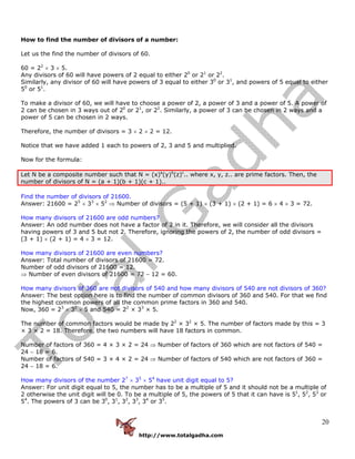 http://www.totalgadha.com
20
How to find the number of divisors of a number:
Let us the find the number of divisors of 60.
60 = 22
× 3 × 5.
Any divisors of 60 will have powers of 2 equal to either 20
or 21
or 22
.
Similarly, any divisor of 60 will have powers of 3 equal to either 30
or 31
, and powers of 5 equal to either
50
or 51
.
To make a divisor of 60, we will have to choose a power of 2, a power of 3 and a power of 5. A power of
2 can be chosen in 3 ways out of 20
or 21
, or 22
. Similarly, a power of 3 can be chosen in 2 ways and a
power of 5 can be chosen in 2 ways.
Therefore, the number of divisors = 3 × 2 × 2 = 12.
Notice that we have added 1 each to powers of 2, 3 and 5 and multiplied.
Now for the formula:
Let N be a composite number such that N = (x)a
(y)b
(z)c
.. where x, y, z.. are prime factors. Then, the
number of divisors of N = (a + 1)(b + 1)(c + 1)..
Find the number of divisors of 21600.
Answer: 21600 = 25
× 33
× 52
⇒ Number of divisors = (5 + 1) × (3 + 1) × (2 + 1) = 6 × 4 × 3 = 72.
How many divisors of 21600 are odd numbers?
Answer: An odd number does not have a factor of 2 in it. Therefore, we will consider all the divisors
having powers of 3 and 5 but not 2. Therefore, ignoring the powers of 2, the number of odd divisors =
(3 + 1) × (2 + 1) = 4 × 3 = 12.
How many divisors of 21600 are even numbers?
Answer: Total number of divisors of 21600 = 72.
Number of odd divisors of 21600 = 12.
⇒ Number of even divisors of 21600 = 72 − 12 = 60.
How many divisors of 360 are not divisors of 540 and how many divisors of 540 are not divisors of 360?
Answer: The best option here is to find the number of common divisors of 360 and 540. For that we find
the highest common powers of all the common prime factors in 360 and 540.
Now, 360 = 23
× 32
× 5 and 540 = 22
× 33
× 5.
The number of common factors would be made by 22
× 32
× 5. The number of factors made by this = 3
× 3 × 2 = 18. Therefore, the two numbers will have 18 factors in common.
Number of factors of 360 = 4 × 3 × 2 = 24 ⇒ Number of factors of 360 which are not factors of 540 =
24 − 18 = 6.
Number of factors of 540 = 3 × 4 × 2 = 24 ⇒ Number of factors of 540 which are not factors of 360 =
24 − 18 = 6.
How many divisors of the number 27
× 35
× 54
have unit digit equal to 5?
Answer: For unit digit equal to 5, the number has to be a multiple of 5 and it should not be a multiple of
2 otherwise the unit digit will be 0. To be a multiple of 5, the powers of 5 that it can have is 51
, 52
, 53
or
54
. The powers of 3 can be 30
, 31
, 32
, 33
, 34
or 35
.
 