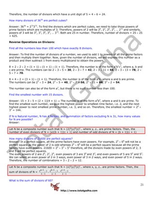 http://www.totalgadha.com
21
Therefore, the number of divisors which have a unit digit of 5 = 4 × 6 = 24.
How many divisors of 3636
are perfect cubes?
Answer: 3636
= 272
372
. To find the divisors which are perfect cubes, we need to take those powers of
prime factors which are multiples of 3. Therefore, powers of 2 will be 20
, 23
, 26
, 29
, … 272
and similarly,
powers of 3 will be 30
, 33
, 36
, 39
, … 372
. Both are 25 in number. Therefore, number of divisors = 25 × 25
= 625.
Reverse Operations on Divisors:
Find all the numbers less than 100 which have exactly 8 divisors.
Answer: To find the number of divisors of a number, we used to add 1 to powers of all the prime factors
and then multiply them together. Now, given the number of divisors, we will express this number as a
product and then subtract 1 from every multiplicand to obtain the powers.
8 = 2 × 2 × 2 = (1 + 1) × (1 + 1) × (1 + 1). Therefore, the number is of the form a1
b1
c1
, where a, b and
c are prime. The numbers can be 2 × 3 × 5 = 30, 2 × 3 × 7 = 42, 2 × 3 × 11 = 66, 2 × 3 × 13 = 78, 2 ×
5 × 7 = 70.
8 = 4 × 2 = (3 + 1) × (1 + 1). Therefore, the number is of the form a3
b, where a and b are prime.
The numbers can be 23
× 3 = 24, 23
× 5 = 40, 23
× 7 = 56, 23
× 11 = 88, 33
× 2 = 54.
The number can also be of the form a7
, but there is no such number less than 100.
Find the smallest number with 15 divisors.
Answer: 15 = 3 × 5 = (2 + 1)(4 + 1) ⇒ The number is of the form a2
b4
, where a and b are prime. To
find the smallest such number, we give the highest power to smallest rime factor, i.e. 2, and the next
highest power to next smallest prime number, i.e. 3, and so on. Therefore, the smallest number = 24
×
32
= 144.
If N is Natural number, N has 4 factors, and summation of factors excluding N is 31, how many values
for N are possible?
Answer:
Let N be a composite number such that N = (2)a
(y)b
(z)c
.. where y, z.. are prime factors. Then, the
number of even divisors of N = (a)(b + 1)(c + 1) and number of odd divisors of N = (b + 1)(c + 1)
How many divisors of 21600 are perfect squares?
Answer: In a perfect square, all the prime factors have even powers. For example, 25
× 68
will not be a
perfect square as the power of 2 is odd whereas 24
× 68
will be a perfect square because all the prime
factors have even powers. 21600 = 25
× 33
× 52
therefore, all the divisors made by even powers of 2, 3
and 5 will be perfect squares.
The even powers of 2 are 20
, 22
, 24
, even powers of 3 are 30
and 32
, and even powers of 5 are 50
and 52
.
We can select an even power of 2 in 3 ways, even power of 3 in 2 ways, and even power of 5 in 2 ways.
Therefore, the number of combinations = 3 × 2 × 2 = 12.
Let N be a composite number such that N = (x)a
(y)b
(z)c
.. where x, y, z.. are prime factors. Then, the
sum of divisors of N =
a 1 b 1 c 1x 1 y 1 z 1
...
x 1 y 1 z 1
+ + +− − −
× ×
− − −
What is the sum of divisors of 60?
 