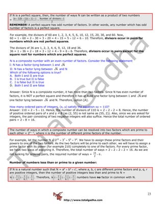 http://www.totalgadha.com
23
If N is a perfect square, then, the number of ways N can be written as a product of two numbers
=
(a 1)(b 1)(c 1) 1 Number of divisors 1
2 2
+ + + + +
=
REMEMBER! A perfect square has odd number of factors. In other words, any number which has odd
number of factors is a perfect square.
For example, the divisors of 60 are 1, 2, 3, 4, 5, 6, 10, 12, 15, 20, 30, and 60. Now,
60 = 1 × 60 = 2 × 30 = 3 × 20 = 4 × 15 = 5 × 12 = 6 × 10. Therefore, divisors occur in pairs for
numbers which are not perfect squares.
The divisors of 36 are 1, 2, 3, 4, 6, 9, 12, 18 and 36.
36 = 1 × 36 = 2 × 18 = 3 × 12 = 4 × 9 = 6 × 6. Therefore, divisors occur in pairs except for the
square root for numbers which are perfect squares.
N is a composite number with an even number of factors. Consider the following statement
I: N has a factor lying between 1 and N
II: N has a factor lying between N and N
Which of the following options is true?
A. Both I and II are true
B. I is true but II is false
C. I is false but II is true
D. Both I and II are false
Answer: Since N is a composite number, it has more than two factors. Since N has even number of
factors, it is NOT a perfect square and therefore it has at least one factor lying between 1 and N and
one factor lying between N and N. Therefore, option [A].
How many ordered pairs of integers, (x, y) satisfy the equation xy = 110?
Answer: 110 = 2 × 5 × 11. Hence, the number of divisors of 110 is = 2 × 2 × 2 = 8. Hence, the number
of positive ordered pairs of x and y = 8 (as (2, 55) is not same as (55, 2)). Also, since we are asked for
integers, the pair consisting of two negative integers will also suffice. Hence the total number of ordered
pairs = 2 × 8 = 16.
The number of ways in which a composite number can be resolved into two factors which are prime to
each other = 2n – 1
, where n is the number of different prime factors of the number.
For example, let the number N = 210
× 37
× 56
× 74
. We have to assign these prime factors and their
powers to one of the two factors. As the two factors will be prime to each other, we will have to assign a
prime factor with its power (for example 210) completely to one of the factors. For every prime factor,
we have two ways of assigning it. Therefore, the total number of ways = 2 × 2 × 2 × 2 = 16. As we are
not looking for ordered pairs, the required number of ways =
16
8
2
= .
Number of numbers less than or prime to a given number:
If N is a natural number such that N = ap
× bq
× cr
, where a, b, c are different prime factors and p, q, r
are positive integers, then the number of positive integers less than and prime to N =
1 1 1
N 1 1 1
a b c
⎛ ⎞⎛ ⎞⎛ ⎞
− − −⎜ ⎟⎜ ⎟⎜ ⎟
⎝ ⎠⎝ ⎠⎝ ⎠
. Therefore,
1 1 1
N 1 1 1
a b c
⎛ ⎞⎛ ⎞⎛ ⎞
− − −⎜ ⎟⎜ ⎟⎜ ⎟
⎝ ⎠⎝ ⎠⎝ ⎠
numbers have no factor in common with N.
 