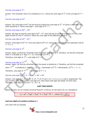 http://www.totalgadha.com
25
Find the units digit of 733
.
Answer: The remainder when 33 is divided by 4 is 1. Hence the units digit of 733
is the unit digit of 71
=
7
Find the units digit of 4347
.
Answer: The units digit of 4347
can be found by finding the units digit of 347
. 47 gives a remainder of 3
when divided by 4. Hence units digit = units digit of 33
= 7
Find the units digit of 2828
– 2424
.
Answer: We have to find the units digit of 828
– 424
. Since 28 and 24 are both multiples of 4, the units
digits of both 828
and 424
will be 6. Hence the units digit of the difference will be 0.
Find the units digit of 4343
– 2222
.
Answer: Units digit of 4343
is 7 and units digit of 2222
is 4. Hence the units digit of the expression will be
7 – 4 = 3.
Find the units digit of
333
Answer: Again, we find the remainder when the power is divided by 4. Therefore, we find the remainder
when 33
is divided by 4. Now, 33
= 27, remainder by 4 = 3.
Therefore, units digit of
333 = units digit of 33
= 7.
Find the units digit of
1713117 .
Answer: Again, we find the remainder when the power is divided by 4. Therefore, we find the remainder
when
171311 is divided by 4. Now 11 = 12 − 1 ⇒ Remainder [11Odd
] = Remainder[(−1)Odd
] = −1 = 3.
Therefore, units digit of
1713117 = units digit of 73
= 3.
Find the units digit of 13
+ 23
+ 33
+ … + 983
+ 993
Answer: Unit digit of 13
, 23
, 33
, 43
, 53
, 63
, 73
, 83
, 93
are 1, 8, 7, 4, 5, 6, 3, 2, and 9, respectively. The
sum of these units digits gives a unit digit of 5. Now these units digit will repeat 10 times each.
Therefore, units digit of the sum = 5 × 10 = 0.
LAST TWO DIGITS
Before we start, let me mention binomial theorem in brief as we will need it for our calculations.
(x + a)n
= n
C0an
+ n
C1an − 1
x + n
C2an − 2
x2
+ … where
n!nCr
r!(n r)!
=
−
Last two digits of numbers ending in 1
Let’s start with an example.
 