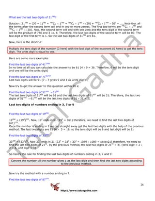 http://www.totalgadha.com
26
What are the last two digits of 31786
?
Solution: 31786
= (30 + 1)786
= 786
C0 × 1786
+ 786
C1 × 1785
× (30) + 786
C2 × 1784
× 302
+ ..., Note that all
the terms after the second term will end in two or more zeroes. The first two terms are 786
C0 × 1786
and
786
C1 × 1785
× (30). Now, the second term will end with one zero and the tens digit of the second term
will be the product of 786 and 3 i.e. 8. Therefore, the last two digits of the second term will be 80. The
last digit of the first term is 1. So the last two digits of 31786
are 81.
Now, here is the shortcut:
Multiply the tens digit of the number (3 here) with the last digit of the exponent (6 here) to get the tens
digit. The units digit is equal to one.
Here are some more examples:
Find the last two digits of 412789
In no time at all you can calculate the answer to be 61 (4 × 9 = 36. Therefore, 6 will be the tens digit
and one will be the units digit)
Find the last two digits of 7156747
Last two digits will be 91 (7 × 7 gives 9 and 1 as units digit)
Now try to get the answer to this question within 10 s:
Find the last two digits of 51456
× 61567
The last two digits of 51456
will be 01 and the last two digits of 61567
will be 21. Therefore, the last two
digits of 51456
× 61567
will be the last two digits of 01 × 21 = 21
Last two digits of numbers ending in 3, 7 or 9
Find the last two digits of 19266
.
19266
= (192
)133
. Now, 192
ends in 61 (192
= 361) therefore, we need to find the last two digits of
(61)133
.
Once the number is ending in 1 we can straight away get the last two digits with the help of the previous
method. The last two digits are 81 (6 × 3 = 18, so the tens digit will be 8 and last digit will be 1)
Find the last two digits of 33288
.
33288
= (334
)72
. Now 334
ends in 21 (334
= 332
× 332
= 1089 × 1089 = xxxxx21) therefore, we need to
find the last two digits of 2172
. By the previous method, the last two digits of 2172
= 41 (tens digit = 2 ×
2 = 4, unit digit = 1)
So here’s the rule for finding the last two digits of numbers ending in 3, 7 and 9:
Convert the number till the number gives 1 as the last digit and then find the last two digits according
to the previous method.
Now try the method with a number ending in 7:
Find the last two digits of 87474
.
 