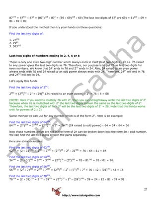 http://www.totalgadha.com
27
87474
= 87472
× 872
= (874
)118
× 872
= (69 × 69)118
× 69 (The last two digits of 872
are 69) = 61118
× 69 =
81 × 69 = 89
If you understood the method then try your hands on these questions:
Find the last two digits of:
1. 27456
2. 7983
3. 583512
Last two digits of numbers ending in 2, 4, 6 or 8
There is only one even two-digit number which always ends in itself (last two digits) - 76 i.e. 76 raised
to any power gives the last two digits as 76. Therefore, our purpose is to get 76 as last two digits for
even numbers. We know that 242
ends in 76 and 210
ends in 24. Also, 24 raised to an even power
always ends with 76 and 24 raised to an odd power always ends with 24. Therefore, 2434
will end in 76
and 2453
will end in 24.
Let’s apply this funda:
Find the last two digits of 2543
.
2543
= (210
)54
× 23
= (24)54
(24 raised to an even power) × 23
= 76 × 8 = 08
(NOTE: Here if you need to multiply 76 with 2n
, then you can straightaway write the last two digits of 2n
because when 76 is multiplied with 2n
the last two digits remain the same as the last two digits of 2n
.
Therefore, the last two digits of 76 × 27
will be the last two digits of 27
= 28. Note that this funda works
only for powers of 2 ≥ 2)
Same method we can use for any number which is of the form 2n
. Here is an example:
Find the last two digits of 64236
.
64236
= (26
)236
= 21416
= (210
)141
× 26
= 24141
(24 raised to odd power) × 64 = 24 × 64 = 36
Now those numbers which are not in the form of 2n can be broken down into the form 2n × odd number.
We can find the last two digits of both the parts separately.
Here are some examples:
Find the last two digits of 62586
.
62586
= (2 × 31)586
= 2586
× 3586
= (210
)58
× 26
× 31586
= 76 × 64 × 81 = 84
Find the last two digits of 54380
.
54380
= (2 × 33
)380
= 2380
× 31140
= (210
)38
× (34
)285
= 76 × 81285
= 76 × 01 = 76.
Find the last two digits of 56283
.
56283
= (23
× 7)283
= 2849
× 7283
= (210
)84
× 29
× (74
)70
× 73
= 76 × 12 × (01)70
× 43 = 16
Find the last two digits of 78379
.
78379
= (2 × 39)379
= 2379
× 39379
= (210
)37
× 29
× (392
)189
× 39 = 24 × 12 × 81 × 39 = 92
 