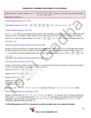 http://www.totalgadha.com
28
POWERS OF A NUMBER CONTAINED IN A FACTORIAL
Highest power of prime number p in n! =
n n n n
...
2 3 4p p p p
⎡ ⎤ ⎡ ⎤ ⎡ ⎤⎡ ⎤
⎢ ⎥ ⎢ ⎥ ⎢ ⎥+ + + +⎢ ⎥
⎢ ⎥ ⎢ ⎥ ⎢ ⎥⎣ ⎦ ⎣ ⎦ ⎣ ⎦ ⎣ ⎦
where [x] denotes the greatest integer
less than or equal to x.
Find the highest power of 2 in 50!
The highest power of 2 in 50! =
50 50 50 50 50
2 4 8 16 32
⎡ ⎤ ⎡ ⎤ ⎡ ⎤ ⎡ ⎤ ⎡ ⎤
+ + + +⎢ ⎥ ⎢ ⎥ ⎢ ⎥ ⎢ ⎥ ⎢ ⎥
⎣ ⎦ ⎣ ⎦ ⎣ ⎦ ⎣ ⎦ ⎣ ⎦
= 25 + 12 + 6 + 3 + 1 = 47
Find the highest power of 30 in 50!
30 = 2 × 3 × 5. Now 5 is the largest prime factor of 30, therefore, the powers of 5 in 50! will be less than
those of 2 and 3. Therefore, there cannot be more 30s than there are 5 in 50! So we find the highest
power of 5 in 50! The highest power of 5 in 50! =
50 50
5 25
⎡ ⎤ ⎡ ⎤
+⎢ ⎥ ⎢ ⎥
⎣ ⎦ ⎣ ⎦
= 10 + 2 = 12. Hence the highest power of
30 in 50! = 12
Find the number of zeroes present at the end of 100!
We get a zero at the end of a number when we multiply that number by 10. So, to calculate the number
of zeroes at the end of 100!, we have to find the highest power of 10 present in the number. Since 10 =
2 × 5, we have to find the highest power of 5 in 100! The highest power of 5 in 100! =
100 100
5 25
⎡ ⎤ ⎡ ⎤
+⎢ ⎥ ⎢ ⎥
⎣ ⎦ ⎣ ⎦
= 20
+ 4 = 24
Therefore, the number of zeroes at the end of 100! = 24
Find the number of divisors of 15!
Answer: To find the number of divisors of 15!, we will have to first find out powers of every prime factor
in 15!. The prime factors in 15! Are , 3, 5, 7, 11 and 13.
Powers of 2 in 15! =
15 15 15
7 3 1 11
2 4 8
⎡ ⎤ ⎡ ⎤ ⎡ ⎤
+ + = + + =⎢ ⎥ ⎢ ⎥ ⎢ ⎥
⎣ ⎦ ⎣ ⎦ ⎣ ⎦
Powers of 3 in 15! =
15 15
5 1 6
3 9
⎡ ⎤ ⎡ ⎤
+ = + =⎢ ⎥ ⎢ ⎥
⎣ ⎦ ⎣ ⎦
Powers of 5 in 15! =
15
3
5
⎡ ⎤
=⎢ ⎥
⎣ ⎦
Powers of 7 in 15! = 2
Powers of 11 in 15! = 1
Powers of 13 in 15! = 1
Therefore, 15! = 211
× 36
× 53
× 72
× 11 × 13 ⇒ Number of divisors = 12 × 7 × 4 × 3 × 2 × 2 = 4032.
What is the rightmost non-zero digit in 15!?
Answer: We saw that 15! = 211
× 36
× 53
× 72
× 11 × 13. Now 23
× 53
will give 103
or 3 zeroes at the end.
Removing 23
× 53
, we will be left with 28
× 36
× 72
× 11 × 13. Calculating units digit of each prime factor
separately, the units digit of the product 28
× 36
× 72
× 11 × 13 = units digit of 6 × 9 × 9 × 1 × 3 = 8.
Therefore, rightmost non-zero digit = 8
To find the powers of pa
in n! where p is a prime number and a is a natural number.
 