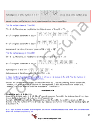 http://www.totalgadha.com
29
Highest power of prime number pa
in n! =
n n n n
...
2 3 4p p p p
a
⎡ ⎤⎡ ⎤ ⎡ ⎤ ⎡ ⎤⎡ ⎤⎢ ⎥⎢ ⎥ ⎢ ⎥ ⎢ ⎥+ + + +⎢ ⎥⎢ ⎥⎢ ⎥ ⎢ ⎥ ⎢ ⎥⎣ ⎦ ⎣ ⎦ ⎣ ⎦ ⎣ ⎦⎢ ⎥
⎢ ⎥
⎢ ⎥
⎢ ⎥
⎣ ⎦
where p is a prime number, a is a
natural number and [x] denotes the greatest integer less than or equal to x.
Find the highest power of 72 in 100!
72 = 8 × 9. Therefore, we need to find the highest power of 8 and 9 in 72!.
8 = 23
⇒ highest power of 8 in 100! =
100 100 100 100 100 100
2 4 8 16 32 64
32
3
⎡ ⎤⎡ ⎤ ⎡ ⎤ ⎡ ⎤ ⎡ ⎤ ⎡ ⎤ ⎡ ⎤
+ + + + +⎢ ⎥⎢ ⎥ ⎢ ⎥ ⎢ ⎥ ⎢ ⎥ ⎢ ⎥ ⎢ ⎥
⎣ ⎦ ⎣ ⎦ ⎣ ⎦ ⎣ ⎦ ⎣ ⎦ ⎣ ⎦⎢ ⎥ =
⎢ ⎥
⎢ ⎥
⎢ ⎥⎣ ⎦
9 = 32
⇒ highest power of 9 in 100!=
100 100 100 100
3 9 27 81
24
2
⎡ ⎤⎡ ⎤ ⎡ ⎤ ⎡ ⎤ ⎡ ⎤
+ + +⎢ ⎥⎢ ⎥ ⎢ ⎥ ⎢ ⎥ ⎢ ⎥
⎣ ⎦ ⎣ ⎦ ⎣ ⎦ ⎣ ⎦⎢ ⎥ =
⎢ ⎥
⎢ ⎥
⎢ ⎥⎣ ⎦
As powers of 9 are less, therefore, powers of 72 in 100! = 24
Find the highest power of 24 in 150!
24 = 8 × 3. Therefore, we need to find the highest power of 8 and 3 in 150!
8 = 23
⇒ highest power of 8 in 150! =
150 150 150 150 150 150 150
2 4 8 16 32 64 128
48
3
⎡ ⎤⎡ ⎤ ⎡ ⎤ ⎡ ⎤ ⎡ ⎤ ⎡ ⎤ ⎡ ⎤ ⎡ ⎤
+ + + + + +⎢ ⎥⎢ ⎥ ⎢ ⎥ ⎢ ⎥ ⎢ ⎥ ⎢ ⎥ ⎢ ⎥ ⎢ ⎥
⎣ ⎦ ⎣ ⎦ ⎣ ⎦ ⎣ ⎦ ⎣ ⎦ ⎣ ⎦ ⎣ ⎦⎢ ⎥ =
⎢ ⎥
⎢ ⎥
⎢ ⎥⎣ ⎦
Highest power of 3 in 150! =
150 150 150 150
72
3 9 27 81
⎡ ⎤ ⎡ ⎤ ⎡ ⎤ ⎡ ⎤
+ + + =⎢ ⎥ ⎢ ⎥ ⎢ ⎥ ⎢ ⎥
⎣ ⎦ ⎣ ⎦ ⎣ ⎦ ⎣ ⎦
As the powers of 8 are less, powers of 24 in 150! = 48.
n! has x number of zeroes at the end and (n + 1)! has x + 3 zeroes at the end. Find the number of
possible values of n if n is a three digit number.
Answer: We can see that increasing the natural number by 1, we are gathering 3 more powers of 5.
Therefore, n + 1 is a multiple of 125 but not a multiple of 625 as it would result in 4 powers of 5.
Therefore, n + 1 will be equal to all the multiples of 125 minus 625.
DIVISIBILITY
Divisibility by 2, 4, 8, 16, 32..
A number is divisible by 2, 4, 8, 16, 32,.. 2n
when the number formed by the last one, two, three, four,
five...n digits is divisible by 2, 4, 8, 16, 32,..2n
respectively.
Example: 1246384 is divisible by 8 because the number formed by the last three digits i.e. 384 is
divisible by 8. The number 89764 is divisible by 4 because the number formed by the last two digits, 64
is divisible by 4.
A 101 digit number is formed by writing first 55 natural numbers next to each other. Find the remainder
when the number is divided by 16.
 