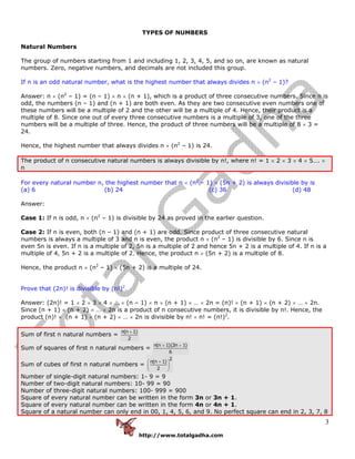 http://www.totalgadha.com
3
TYPES OF NUMBERS
Natural Numbers
The group of numbers starting from 1 and including 1, 2, 3, 4, 5, and so on, are known as natural
numbers. Zero, negative numbers, and decimals are not included this group.
If n is an odd natural number, what is the highest number that always divides n × (n2
– 1)?
Answer: n × (n2
– 1) = (n – 1) × n × (n + 1), which is a product of three consecutive numbers. Since n is
odd, the numbers (n – 1) and (n + 1) are both even. As they are two consecutive even numbers one of
these numbers will be a multiple of 2 and the other will be a multiple of 4. Hence, their product is a
multiple of 8. Since one out of every three consecutive numbers is a multiple of 3, one of the three
numbers will be a multiple of three. Hence, the product of three numbers will be a multiple of 8 × 3 =
24.
Hence, the highest number that always divides n × (n2
– 1) is 24.
The product of n consecutive natural numbers is always divisible by n!, where n! = 1 × 2 × 3 × 4 × 5…. ×
n
For every natural number n, the highest number that n × (n2
– 1) × (5n + 2) is always divisible by is
(a) 6 (b) 24 (c) 36 (d) 48
Answer:
Case 1: If n is odd, n × (n2
– 1) is divisible by 24 as proved in the earlier question.
Case 2: If n is even, both (n – 1) and (n + 1) are odd. Since product of three consecutive natural
numbers is always a multiple of 3 and n is even, the product n × (n2
– 1) is divisible by 6. Since n is
even 5n is even. If n is a multiple of 2, 5n is a multiple of 2 and hence 5n + 2 is a multiple of 4. If n is a
multiple of 4, 5n + 2 is a multiple of 2. Hence, the product n × (5n + 2) is a multiple of 8.
Hence, the product n × (n2
– 1) × (5n + 2) is a multiple of 24.
Prove that (2n)! is divisible by (n!)2
.
Answer: (2n)! = 1 × 2 × 3 × 4 × … × (n – 1) × n × (n + 1) × … × 2n = (n)! × (n + 1) × (n + 2) × … × 2n.
Since (n + 1) × (n + 2) × … × 2n is a product of n consecutive numbers, it is divisible by n!. Hence, the
product (n)! × (n + 1) × (n + 2) × … × 2n is divisible by n! × n! = (n!)2
.
Sum of first n natural numbers =
n(n 1)
2
+
Sum of squares of first n natural numbers =
n(n 1)(2n 1)
6
+ +
Sum of cubes of first n natural numbers =
2
n(n 1)
2
⎛ + ⎞
⎜ ⎟
⎝ ⎠
Number of single-digit natural numbers: 1- 9 = 9
Number of two-digit natural numbers: 10- 99 = 90
Number of three-digit natural numbers: 100- 999 = 900
Square of every natural number can be written in the form 3n or 3n + 1.
Square of every natural number can be written in the form 4n or 4n + 1.
Square of a natural number can only end in 00, 1, 4, 5, 6, and 9. No perfect square can end in 2, 3, 7, 8
 