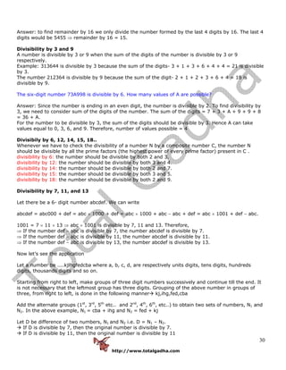 http://www.totalgadha.com
30
Answer: to find remainder by 16 we only divide the number formed by the last 4 digits by 16. The last 4
digits would be 5455 ⇒ remainder by 16 = 15.
Divisibility by 3 and 9
A number is divisible by 3 or 9 when the sum of the digits of the number is divisible by 3 or 9
respectively.
Example: 313644 is divisible by 3 because the sum of the digits- 3 + 1 + 3 + 6 + 4 + 4 = 21 is divisible
by 3.
The number 212364 is divisible by 9 because the sum of the digit- 2 + 1 + 2 + 3 + 6 + 4 = 18 is
divisible by 9.
The six-digit number 73A998 is divisible by 6. How many values of A are possible?
Answer: Since the number is ending in an even digit, the number is divisible by 2. To find divisibility by
3, we need to consider sum of the digits of the number. The sum of the digits = 7 + 3 + A + 9 + 9 + 8
= 36 + A.
For the number to be divisible by 3, the sum of the digits should be divisible by 3. Hence A can take
values equal to 0, 3, 6, and 9. Therefore, number of values possible = 4
Divisibily by 6, 12, 14, 15, 18..
Whenever we have to check the divisibility of a number N by a composite number C, the number N
should be divisible by all the prime factors (the highest power of every prime factor) present in C .
divisibility by 6: the number should be divisible by both 2 and 3.
divisibility by 12: the number should be divisible by both 3 and 4.
divisibility by 14: the number should be divisible by both 2 and 7.
divisibility by 15: the number should be divisible by both 3 and 5.
divisibility by 18: the number should be divisible by both 2 and 9.
Divisibility by 7, 11, and 13
Let there be a 6- digit number abcdef. We can write
abcdef = abc000 + def = abc × 1000 + def = abc × 1000 + abc − abc + def = abc × 1001 + def − abc.
1001 = 7 × 11 × 13 ⇒ abc × 1001 is divisible by 7, 11 and 13. Therefore,
⇒ If the number def − abc is divisible by 7, the number abcdef is divisible by 7.
⇒ If the number def − abc is divisible by 11, the number abcdef is divisible by 11.
⇒ If the number def − abc is divisible by 13, the number abcdef is divisible by 13.
Now let’s see the application
Let a number be ....kjlhgfedcba where a, b, c, d, are respectively units digits, tens digits, hundreds
digits, thousands digits and so on.
Starting from right to left, make groups of three digit numbers successively and continue till the end. It
is not necessary that the leftmost group has three digits. Grouping of the above number in groups of
three, from right to left, is done in the following manner kj,ihg,fed,cba
Add the alternate groups (1st
, 3rd
, 5th
etc.. and 2nd
, 4th
, 6th
, etc..) to obtain two sets of numbers, N1 and
N2. In the above example, N1 = cba + ihg and N2 = fed + kj
Let D be difference of two numbers, N1 and N2 i.e. D = N1 – N2.
If D is divisible by 7, then the original number is divisible by 7.
If D is divisible by 11, then the original number is divisible by 11
 