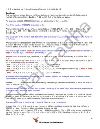 http://www.totalgadha.com
31
If D is divisible by 13 then the original number is divisible by 13.
Corollary:
Any six-digit, or twelve-digit, or eighteen-digit, or any such number with number of digits equal to
multiple of 6, is divisible by EACH of 7, 11 and 13 if all of its digits are same.
For example 666666, 888888888888 etc. are all divisible by 7, 11, and 13.
Find if the number 29088276 is divisible by 7.
Answer: We make the groups of three as said above- 29,088,276. N1 = 29 + 276 = 305 and N2 = 88.
D = N1 – N2 = 305 – 88 = 217. We can see that D is divisible by 7. Hence, the original number is
divisible by 7.
Find the digit A if the number 888…888A999…999 is divisible by 7, where both the digits 8 and 9 are 50
in number.
Answer: We know that 888888 and 999999 will be divisible by 7. Hence 8 written 48 times in a row and
9 written 48 times in a row will be divisible by 7. Hence we need to find the value of A for which the
number 88A99 is divisible by 7. By trial we can find A is = 5.
Find a four-digit number abcd with distinct digits which is divisible by 4, such that bacd is divisible by 7,
acbd is divisible by 5, and abdc is divisible by 9.
Answer: acbd is divisible by 5, therefore, d is either 5 or 0. As abcd is divisible by 4, d cannot be 5 ⇒ d
= 0.
As abcd is divisible by 4 and d = 0 ⇒ c = 2, 4, 6 or 8. Now, sum of the digits should be equal to 9, 18 or
27 as the number abdc is divisible by 9.
Case 1: c = 2, d = 0 ⇒ (a, b) = (1, 6), (3, 4), (7, 9). ⇒ No result.
Case 2: c = 4, d = 0 ⇒ (a, b) = (2, 3), (6, 8), (5, 9) ⇒ No result.
Case 3: c = 6, d = 0 ⇒ (a, b) = (1, 2), (5, 7), (4, 8), (3, 9). Checking for divisibility by 7, abcd = 2160
and 5760.
Case 4: c = 8, d = 0 ⇒ (a, b) = (4, 6), (3, 7), (1, 9). ⇒ No result.
A number consisting entirely of the digit one is called a repunit; for example, 11111. Find the smallest
repunit that is divisible by 63.
Answer: 333333. A number formed by repeating a single digit 6 times is divisible by 7. Also, the sum of
digits is divisible by 9.
The product of a two-digit number by a number consisting of the same digits written in the reverse order
is equal to 2430. Find the lower number?
The product of the number and its reciprocal is ending in 0, therefore the number is to be of the form x5
where x is even, such that x5 × 5x = 2430. As the R.H.S. is a multiple of 9, the L.H.S. should also be a
multiple of 9. Only x = 4 yields the result. Therefore, the number is 45.
The number 523abc is divisible by 7, 8 and 9. Then a × b × c is equal to
Answer: The LCM of 7, 8, and 9 is 504. Therefore, 523abc should be divisible by 504. Now 523abc =
504000 + 19abc. Therefore, 19abc should be divisible by 504.
19abc = 19000 + abc = 18648 + 352 + abc. 18648 is divisible by 504 ⇒ 352 + abc should be divisible
by 504. Therefore, abc = 504 − 352 or 2 × 504 − 352 = 152 or 656. Therefore, a × b × c = 1 × 5 × 2 =
10 or 6 × 5 × 6 = 180.
 