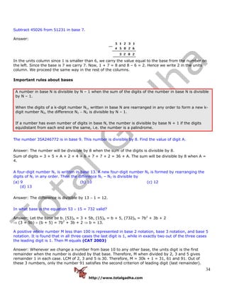 http://www.totalgadha.com
34
Subtract 45026 from 51231 in base 7.
Answer:
In the units column since 1 is smaller than 6, we carry the value equal to the base from the number on
the left. Since the base is 7 we carry 7. Now, 1 + 7 = 8 and 8 – 6 = 2. Hence we write 2 in the units
column. We proceed the same way in the rest of the columns.
Important rules about bases
A number in base N is divisible by N – 1 when the sum of the digits of the number in base N is divisible
by N – 1.
When the digits of a k-digit number N1, written in base N are rearranged in any order to form a new k-
digit number N2, the difference N1 − N2 is divisible by N – 1.
If a number has even number of digits in base N, the number is divisible by base N + 1 if the digits
equidistant from each end are the same, i.e. the number is a palindrome.
The number 35A246772 is in base 9. This number is divisible by 8. Find the value of digit A.
Answer: The number will be divisible by 8 when the sum of the digits is divisible by 8.
Sum of digits = 3 + 5 + A + 2 + 4 + 6 + 7 + 7 + 2 = 36 + A. The sum will be divisible by 8 when A =
4.
A four-digit number N1 is written in base 13. A new four-digit number N2 is formed by rearranging the
digits of N1 in any order. Then the difference N1 – N2 is divisible by
(a) 9 (b) 10 (c) 12
(d) 13
Answer: The difference is divisible by 13 − 1 = 12.
In what base is the equation 53 × 15 = 732 valid?
Answer: Let the base be b. (53)b = 3 + 5b, (15)b = b + 5, (732)b = 7b2
+ 3b + 2
⇒ (3 + 5b) × (b + 5) = 7b2
+ 3b + 2 ⇒ b = 13.
A positive whole number M less than 100 is represented in base 2 notation, base 3 notation, and base 5
notation. It is found that in all three cases the last digit is 1, while in exactly two out of the three cases
the leading digit is 1. Then M equals (CAT 2003)
Answer: Whenever we change a number from base 10 to any other base, the units digit is the first
remainder when the number is divided by that base. Therefore, M when divided by 2, 3 and 5 gives
remainder 1 in each case. LCM of 2, 3 and 5 is 30. Therefore, M = 30k + 1 = 31, 61 and 91. Out of
these 3 numbers, only the number 91 satisfies the second criterion of leading digit (last remainder).
 