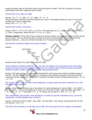 http://www.totalgadha.com
36
choose the least index of that prime factor among the given number. The HCF is product of all such
prime factors with their respective least indices.
Find the HCF of 72, 288, and 1080
Answer: 72 = 23
× 32
, 288 = 25
× 32
, 1080 = 23
× 33
× 5
The prime factors common to all the numbers are 2 and 3. The lowest indices of 2 and 3 in the given
numbers are 3 and 2 respectively.
Hence, HCF = 23
× 32
= 72.
Find the HCF of 36x3
y2
and 24x4
y.
Answer: 36x3
y2
= 22
·32
·x3
·y2
, 24x4
y = 23
·3·x4
·y. The least index of 2, 3, x and y in the numbers are 2,
1, 3 and 1 respectively. Hence the HCF = 22
·3·x2
·y = 12x2
y.
Division method- To find HCF of two numbers by division method, we divide the higher number by the
lower number. Then we divide the lower number by the first remainder, the first remainder by the
second remainder... and so on, till the remainder is 0. The last divisor is the required HCF.
Find the HCF of 288 and 1080 by the division method.
Answer:
Hence,the last divisor 72 is the HCF of 288 and 1080.
Three company of soldiers containing 120, 192, and 144 soldiers are to be broken down into smaller
groups such that each group contains soldiers from one company only and all the groups have equal
number of soldiers. What is the least number of total groups formed?
Answer: The least number of groups will be formed when each group has number of soldiers equal to
the HCF. The HCF of 120, 192 and 144 is 24. Therefore, the numbers of groups formed for the three
companies will be 5, 8, and 6, respectively. Therefore, the least number of total groups formed = 5 + 8
+ 6 = 19.
The numbers 2604, 1020 and 4812 when divided by a number N give the same remainder of 12. Find
the highest such number N.
Answer: Since all the numbers give a remainder of 12 when divided by N, hence (2604 – 12), (1020 –
12) and (4812 – 12) are all divisible by N. Hence, N is the HCF of 2592, 1008 and 4800. Now 2592 = 25
× 34
, 1008 = 24
× 32
× 7 and 4800 = 26
× 3 × 52
. Hence, the number N = HCF = 24
× 3 = 48.
The numbers 400, 536 and 645, when divided by a number N, give the remainders of 22, 23 and 24
respectively. Find the greatest such number N.
Answer: N will be the HCF of (400 – 22), (536 – 23) and (645 – 24). Hence, N will be the HCF of 378,
513 and 621. N = 27.
The HCF of two numbers is 12 and their sum is 288. How many pairs of such numbers are possible?
 