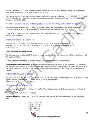 http://www.totalgadha.com
37
Answer: If the HCF if 12, the numbers can be written as 12x and 12y, where x and y are co-prime to
each other. Therefore, 12x + 12y = 288 x + y = 24.
The pair of numbers that are co-prime to each other and sum up to 24 are (1, 23), (5, 19), (7, 17) and
(11, 13). Hence, only four pairs of such numbers are possible. The numbers are (12, 276), (60, 228),
(84, 204) and (132, 156).
The HCF of two numbers is 12 and their product is 31104. How many such numbers are possible?
Answer: Let the numbers be 12x and 12y, where x and y are co-prime to each other. Therefore, 12x ×
12y = 31104 xy = 216. Now we need to find co-prime pairs whose product is 216.
216 = 23
× 33
. Therefore, the co-prime pairs will be (1, 216) and (8, 27). Therefore, only two such
numbers are possible.
Find the HCF of 2100
– 1 and 2120
– 1
Answer: 2100
– 1 = (220
)5
− 1 ⇒ divisible by 220
− 1 (an
− bn
is always divisible by a − b)
Similarly, 2120
– 1 = (220
)6
− 1 ⇒ divisible by 220
− 1 (an
− bn
is always divisible by a − b)
⇒ HCF = 220
− 1
Least Common Multiple (LCM)
The least common multiple (LCM) of two or more numbers is the lowest number which is divisible by all
the given numbers.
To calculate the LCM of two or more numbers, we use the following two methods:
Prime Factorization Method: After performing the prime factorization of the numbers, i.e. breaking
the numbers into product of prime numbers, we find the highest index, among the given numbers, of all
the prime numbers. The LCM is the product of all these prime numbers with their respective highest
indices.
Find the LCM of 72, 288 and 1080.
Answer: 72 = 23
× 32
, 288 = 25
× 32
, 1080 = 23
× 33
× 5. The prime numbers present are 2, 3 and 5. The
highest indices (powers) of 2, 3 and 5 are 5, 3 and 1, respectively.
Hence the LCM = 25
× 33
× 5 = 4320.
Find the LCM of 36x3
y2
and 24x4
y.
Answer: 36x3
y2
= 22
·32
·x3
·y2
24x4
y = 23
·3·x4
·y. The highest indices of 2, 3, x and y are 3, 2, 4 and 2
respectively.
Hence, the LCM = 23
·32
·x4
·y2
= 72x4
y2
.
Division Method: To find the LCM of 72, 196 and 240, we use the division method in the following
way:
 