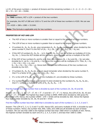 http://www.totalgadha.com
38
L.C.M. of the given numbers = product of divisors and the remaining numbers = 2 × 2 × 2 × 3 × 3 × 10 ×
49 = 72 × 10 × 49 = 35280.
Remember!
For TWO numbers, HCF x LCM = product of the two numbers
For example, the HCF of 288 and 1020 is 72 and the LCM of these two numbers is 4320. We can see
that
72 x 4320 = 288 x 1080 = 311040.
Note- This formula is applicable only for two numbers.
PROPERTIES OF HCF AND LCM
• The HCF of two or more numbers is smaller than or equal to the smallest of those numbers.
• The LCM of two or more numbers is greater than or equal to the largest of those numbers
• If numbers N1, N2, N3, N4 etc. give remainders R1, R2, R3, R4, respectively, when divided by the
same number P, then P is the HCF of (N1 – R1), (N2 – R2), (N3 – R3), (N4 – R4) etc.
• If the HCF of numbers N1, N2, N3 … is H, then N1, N2, N3... can be written as multiples of H (Hx,
Hy, Hz.. ). Since the HCF divides all the numbers, every number will be a multiple of the HCF.
• If the HCF of two numbers N1 and N2 is H, then, the numbers (N1 + N2) and (N1 – N2) are also
divisible by H. Let N1 = Hx and N2 = Hy, since the numbers will be multiples of H. Then, N1 + N2
= Hx + Hy = H(x + y), and
N1 – N2 = Hx – Hy = H(x – y). Hence both the sum and differences of the two numbers are
divisible by the HCF.
• If numbers N1, N2, N3, N4 etc. give an equal remainder when divided by the same number P,
then P is a factor of (N1 – N2), (N2 – N3), (N3 – N4)…
• If L is the LCM of N1, N2, N3, N4.. all the multiples of L are divisible by these numbers.
• If a number P always leaves a remainder R when divided by the numbers N1, N2, N3, N4 etc.,
then P = LCM (or a multiple of LCM) of N1, N2, N3, N4.. + R.
Find the highest four-digit number that is divisible by each of the numbers 24, 36, 45 and 60.
Answer: 24 = 23
× 3, 36 = 22
× 32
, 45 = 32
× 5 and 60 = 23
× 32
× 5. Hence, the LCM of 24, 36, 45 and
60 = 23
× 32
× 5 = 360. The highest four-digit number is 9999. 9999 when divided by 360 gives the
Remainder 279. Hence, the number (9999 – 279 = 9720) will be divisible by 360. Hence the highest
four-digit number divisible by 24, 36, 45 and 60 = 9720.
Find the highest number less than 1800 that is divisible by each of the numbers 2, 3, 4, 5, 6 and 7.
Answer: The LCM of 2, 3, 4, 5, 6 and 7 is 420. Hence 420, and every multiple of 420, is divisible by each
of these numbers. Hence, the number 420, 840, 1260, and 1680 are all divisible by each of these
numbers. We can see that 1680 is the highest number less than 1800 which is multiple of 420. Hence,
the highest number divisible by each one of 2, 3, 4, 5, 6 and 7, and less than 1800 is 1680.
 
