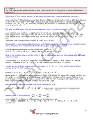 http://www.totalgadha.com
4
or a single 0.
The tens digit of every perfect square is even unless the square is ending in 6 in which case the tens
digit is odd.
If you write 1st
252 natural numbers in a straight line, how many times do you write the digit 4?
Answer: In the 1st
99 natural numbers, digit 4 comes 20 times. Similarly, from 100 to 199, digit 4 comes
20 times. Now from 200 to 299, digit 4 comes again 20 times out of which we need to subtract 5
numbers (254, 264, 274, 284 and 294). Therefore, total number of times that we write the digit 4 = 20
+ 20 + 20 − 5 = 55.
If a book has 252 pages, how many digits have been used to number the pages?
Answer: From page number 1 to age number 9, we will use 1 digit per page ⇒ digits used = 9.
From page number 10 to age number 99, we will use 2 digits per page ⇒ digits used = 2 × 90 = 180.
From page number 100 to age number 252, we will use 3 digits per page ⇒ digits used = 3 × 153 =
459.
Therefore, total number of digits used = 9 + 180 + 459 = 648
There are three consecutive natural numbers such that the square of the second minus twelve times the
first is three less than twice the third. What is the largest of the three numbers?
Answer: Let the consecutive natural number be n, n + 1, n + 2.
⇒ (n + 1)2
− 12n = 2(n + 2) − 3. Solving, we get n = 12 and n + 2 = 14.
What is the smallest natural number which is cube of a natural number and fourth power of a different
natural number?
Answer: Let N = x3
and N = y4
. Therefore, N will contain 12th
power (LCM of 3 and 4) of a natural
number. Therefore, N = a12
= (a4
)3
= (a3
)4
. The smallest such number is 212
= 4096.
1 and 8 are the first two natural numbers for which 1 + 2 + 3 + ... + n is a perfect square. Which
number is the 4th
such number?
Answer: 1 + 2 + 3 + … + n =
n(n 1)
2
+
= M2
(say) ⇒ n(n + 1) = 2 M2
Now n and n + 1 will have no factor in common. Since RHS is twice the square of a natural number, one
of n and n + 1 will be twice of a perfect square and the other will be a perfect square. As twice of a
perfect square will be even, the other square will be odd. We start investigating the odd squares and
their neighbours. The fourth such numbers we get is 288 × 289.
Let N = 999 999 999 999 999 999. How many 9’s are there in N2
?
Answer: N2
= (1018
− 1)2
= 1036
+ 1 − 2 × 1018
= 100000...00001 2000..0000 99999..9998000000...0001
35 zeroes 18 zeroes 17 9's
− =
Find all values of n which satisfy
2
n! 7!5! n!
240
4! 4 4! 4!
⎛ ⎞ ⎛ ⎞
+ =⎜ ⎟ ⎜ ⎟
⎝ ⎠ ⎝ ⎠i
Answer: Let n! = k. Taking 4! off both sides and simplifying, we get
⇒ k2
− 5760k + 3628800 = 0 ⇒ k2
− (6! + 7!)k + 6! × 7! = 0 ⇒ k = 6! And 7! ⇒ n = 6 and 7
⇒ Sum = 13
 