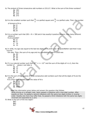 http://www.totalgadha.com
43
1. The product of three consecutive odd numbers is 531117. What is the sum of the three numbers?
A. 183
B. 213
C. 243
D. 273
2. N is the smallest number such that
N
2
is a perfect square and
N
3
is a perfect cube. Then, the number
of divisors of N is
A. 12
B. 16
C. 20
D. 24
3. N is a number such that 200 < N < 300 and it has exactly 6 positive divisors. How many different
values of
N are possible?
A. 12
B. 13
C. 14
D. 15
4. In 1936, my age was equal to the last two digits of my birth year. My grandfather said that it was
true for
him also. Then, the sum of my age and my grandfather’s age in 1936 was
A. 84
B. 86
C. 90
D. 94
5. If n is a natural number such that 1012
< n < 1013
and the sum of the digits of n is 2, then the
number of values n can take is
A. 13
B. 12
C. 11
D. 10
6. N is the sum of the squares of three consecutive odd numbers such that all the digits of N are the
same. If
N is a four-digit number, then the value of N is
A. 3333
B. 5555
C. 7777
D. 9999
Read the information given below and answer the question that follows.
While driving on a straight road, Jason passed a milestone with a two-digit number. After
exactly an hour, he passed a second milestone with the same two digits written in reverse
order. Exactly one more hour after that, he passed a third milestone with the same two digits
reversed and separated by a zero.
7. What is the sum of the two digits?
A.5
B.6
C.7
 