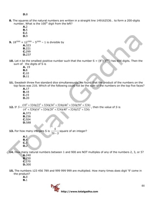 http://www.totalgadha.com
44
D.8
8. The squares of the natural numbers are written in a straight line 149162536… to form a 200-digits
number. What is the 100th
digit from the left?
A.2
B.5
C.6
D.9
9. 182000
+ 122000
– 52000
– 1 is divisible by
A.323
B.221
C.299
D.237
10. Let n be the smallest positive number such that the number S = (8n
)(5600
) has 604 digits. Then the
sum of the digits of S is
A. 19
B.8
C.10
D.11
11. Swadesh threw five standard dice simultaneously. He found that the product of the numbers on the
top faces was 216. Which of the following could not be the sum of the numbers on the top five faces?
A.17
B.18
C.19
D.20
12. If
4 4 4 4 4
4 4 4 4 4
(10 324)(22 324)(34 324)(46 324)(58 324)
(4 324)(16 324)(28 324)(40 324)(52 324)
S
+ + + + +
=
+ + + + +
, then the value of S is
A.373
B.256
C.504
D.588
13. For how many integers S is
20
S
S−
square of an integer?
A.5
B.4
C.3
D.2
14. How many natural numbers between 1 and 900 are NOT multiples of any of the numbers 2, 3, or 5?
A.240
B.250
C.270
D.300
15. The numbers 123 456 789 and 999 999 999 are multiplied. How many times does digit ‘9’ come in
the product?
A.0
B.1
 