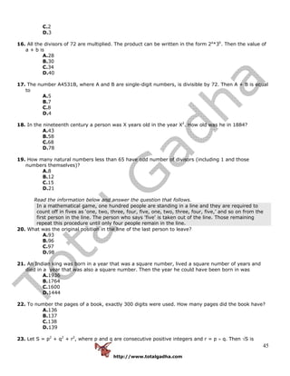 http://www.totalgadha.com
45
C.2
D.3
16. All the divisors of 72 are multiplied. The product can be written in the form 2a
*3b
. Then the value of
a + b is
A.28
B.30
C.34
D.40
17. The number A4531B, where A and B are single-digit numbers, is divisible by 72. Then A + B is equal
to
A.5
B.7
C.8
D.4
18. In the nineteenth century a person was X years old in the year X2
. How old was he in 1884?
A.43
B.58
C.68
D.78
19. How many natural numbers less than 65 have odd number of divisors (including 1 and those
numbers themselves)?
A.8
B.12
C.15
D.21
Read the information below and answer the question that follows.
In a mathematical game, one hundred people are standing in a line and they are required to
count off in fives as ‘one, two, three, four, five, one, two, three, four, five,’ and so on from the
first person in the line. The person who says 'five' is taken out of the line. Those remaining
repeat this procedure until only four people remain in the line.
20. What was the original position in the line of the last person to leave?
A.93
B.96
C.97
D.98
21. An Indian king was born in a year that was a square number, lived a square number of years and
died in a year that was also a square number. Then the year he could have been born in was
A.1936
B.1764
C.1600
D.1444
22. To number the pages of a book, exactly 300 digits were used. How many pages did the book have?
A.136
B.137
C.138
D.139
23. Let S = p2
+ q2
+ r2
, where p and q are consecutive positive integers and r = p × q. Then √S is
 