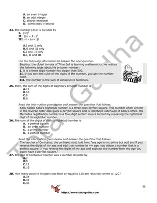 http://www.totalgadha.com
46
A. an even integer
B. an odd integer
C. always irrational
D. sometimes irrational
24. The number (2n)! is divisible by
I. (n!)2
II. ((n − 1)!)2
III. n! × (n+1)!
A.I and II only
B.II and III only
C.I and III only
D.I, II and III
Use the following information to answer the next question.
Baghira, the oldest inmate of Tihar Jail is learning mathematics. He notices
the following facts about his prisoner number:
I. It is a three digit number not bigger than 500.
II. If you sum the cube of the digits of the number, you get the number
itself.
III. The number is the sum of consecutive factorials.
25. Then, the sum of the digits of Baghira’s prisoner number is
A.12
B.10
C.9
D.6
Read the information given below and answer the question that follows.
Kallu Kallan Kalia’s nightclub number is a three-digit perfect square. This number when written
in the reverse order also gives a perfect square and is telephone extension of Kallu’s office. His
Mercedes registration number is a four-digit perfect square formed by repeating the rightmost
digit of his nightclub number.
26. The sum of the digits of Kallu’s nightclub number is
A. a perfect square
B. an even number
C. a prime number
D. a perfect number
Read the information given below and answer the question that follows.
The teacher of Confusius, the confused soul, told him: “my age is not prime but odd and if you
reverse the digits of my age and add that number to my age, you obtain a number that is a
perfect square. If you reverse the digits of my age and subtract the number from my age you
again have a perfect square.”
27. The age of Confucius’ teacher was a number divisible by
A.7
B.9
C.13
D.15
28. How many positive integers less than or equal to 120 are relatively prime to 120?
A.24
B.32
C.36
 