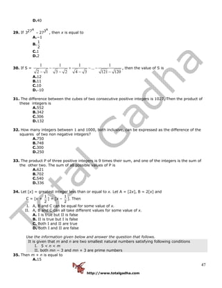 http://www.totalgadha.com
47
D.40
29. If
x x27 33 27= , then x is equal to
A.−1
B.
1
2
C.1
D.2
30. If S =
1 1 1 1
...
2 1 3 2 4 3 121 120
− + − −
− − − −
, then the value of S is
A.12
B.11
C.10
D.−10
31. The difference between the cubes of two consecutive positive integers is 1027. Then the product of
these integers is
A.552
B.342
C.306
D.132
32. How many integers between 1 and 1000, both inclusive, can be expressed as the difference of the
squares of two non negative integers?
A.750
B.748
C.300
D.250
33. The product P of three positive integers is 9 times their sum, and one of the integers is the sum of
the other two. The sum of all possible values of P is
A.621
B.702
C.540
D.336
34. Let [x] = greatest integer less than or equal to x. Let A = [2x], B = 2[x] and
C = [x +
1
2
] + [x –
1
2
]. Then
I. A, B and C can be equal for some value of x.
II. A, B and C can all take different values for some value of x.
A. I is true but II is false
B. II is true but I is false
C. Both I and II are true
D. Both I and II are false
Use the information given below and answer the question that follows.
It is given that m and n are two smallest natural numbers satisfying following conditions
I. 5 < n < m
II. both mn − 3 and mn + 3 are prime numbers
35. Then m + n is equal to
A.15
 