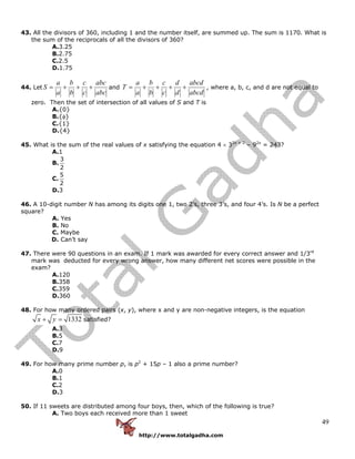 http://www.totalgadha.com
49
43. All the divisors of 360, including 1 and the number itself, are summed up. The sum is 1170. What is
the sum of the reciprocals of all the divisors of 360?
A.3.25
B.2.75
C.2.5
D.1.75
44. Let
abc
abc
c
c
b
b
a
a
S +++= and
abcd
abcd
d
d
c
c
b
b
a
a
T ++++= , where a, b, c, and d are not equal to
zero. Then the set of intersection of all values of S and T is
A.{0}
B.{φ}
C.{1}
D.{4}
45. What is the sum of the real values of x satisfying the equation 4 × 32x + 2
– 92x
= 243?
A.1
B.
3
2
C.
5
2
D.3
46. A 10-digit number N has among its digits one 1, two 2’s, three 3’s, and four 4’s. Is N be a perfect
square?
A. Yes
B. No
C. Maybe
D. Can’t say
47. There were 90 questions in an exam. If 1 mark was awarded for every correct answer and 1/3rd
mark was deducted for every wrong answer, how many different net scores were possible in the
exam?
A.120
B.358
C.359
D.360
48. For how many ordered pairs (x, y), where x and y are non-negative integers, is the equation
1332x y+ = satisfied?
A.3
B.5
C.7
D.9
49. For how many prime number p, is p2
+ 15p – 1 also a prime number?
A.0
B.1
C.2
D.3
50. If 11 sweets are distributed among four boys, then, which of the following is true?
A. Two boys each received more than 1 sweet
 