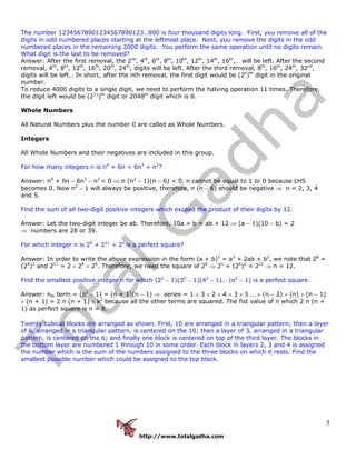 http://www.totalgadha.com
5
The number 12345678901234567890123…890 is four thousand digits long. First, you remove all of the
digits in odd numbered places starting at the leftmost place. Next, you remove the digits in the odd
numbered places in the remaining 2000 digits. You perform the same operation until no digits remain.
What digit is the last to be removed?
Answer: After the first removal, the 2nd
, 4th
, 6th
, 8th
, 10th
, 12th
, 14th
, 16th
,… will be left. After the second
removal, 4th
, 8th
, 12th
, 16th
, 20th
, 24th
, digits will be left. After the third removal, 8th
, 16th
, 24th
, 32nd
,
digits will be left… In short, after the nth removal, the first digit would be (2n
)th
digit in the original
number.
To reduce 4000 digits to a single digit, we need to perform the halving operation 11 times. Therefore,
the digit left would be (211
)th
digit or 2048th
digit which is 8.
Whole Numbers
All Natural Numbers plus the number 0 are called as Whole Numbers.
Integers
All Whole Numbers and their negatives are included in this group.
For how many integers n is n4
+ 6n < 6n3
+ n2
?
Answer: n4
+ 6n − 6n3
− n2
< 0 ⇒ n (n2
− 1)(n − 6) < 0. n cannot be equal to 1 or 0 because LHS
becomes 0. Now n2
− 1 will always be positive, therefore, n (n − 6) should be negative ⇒ n = 2, 3, 4
and 5.
Find the sum of all two-digit positive integers which exceed the product of their digits by 12.
Answer: Let the two-digit integer be ab. Therefore, 10a + b = ab + 12 ⇒ (a − 1)(10 − b) = 2
⇒ numbers are 28 or 39.
For which integer n is 28
+ 211
+ 2n
is a perfect square?
Answer: In order to write the above expression in the form (a + b)2
= a2
+ 2ab + b2
, we note that 28
=
(24
)2
and 211
= 2 × 24
× 26
. Therefore, we need the square of 26
⇒ 2n
= (26
)2
= 212
⇒ n = 12.
Find the smallest positive integer n for which (22
− 1)(32
− 1)(42
− 1)… (n2
− 1) is a perfect square.
Answer: nth term = (n2
− 1) = (n + 1)(n − 1) ⇒ series = 1 × 3 × 2 × 4 × 3 × 5 … × (n − 2) × (n) × (n − 1)
× (n + 1) = 2 n (n + 1) × k2
because all the other terms are squared. The fist value of n which 2 n (n +
1) as perfect square is n = 8.
Twenty cubical blocks are arranged as shown. First, 10 are arranged in a triangular pattern; then a layer
of 6, arranged in a triangular pattern, is centered on the 10; then a layer of 3, arranged in a triangular
pattern, is centered on the 6; and finally one block is centered on top of the third layer. The blocks in
the bottom layer are numbered 1 through 10 in some order. Each block in layers 2, 3 and 4 is assigned
the number which is the sum of the numbers assigned to the three blocks on which it rests. Find the
smallest possible number which could be assigned to the top block.
 