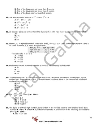 http://www.totalgadha.com
50
B. One of the boys received more than 3 sweets
C. One of the boys received fewer than 3 sweets
D. One of the boys received exactly 2 sweets
51. The least common multiple of 126
− and 129
− is
A. 2172272 912
−×+
B. 12 32 63 2 1+ × −
C. 1252 912
−×+
D. 1292 812
−×+
52. All possible pairs are formed from the divisors of 21600. How many such pairs have HCF of 45?
A.8
B.276
C.34
D.49
53. Let H(x, y) = Highest common factor of x and y, and L(x, y) = Least common multiple of x and y.
For three numbers, a, b and c it is given that
H(a, b) = 6 L(a, b) = 180
H(b, c) = 30 L(b, c) = 90
H(a, c) = 6 L(c, a) = 60
The value of a × b × c is
A. 32 400
B. 97 200
C. 16 200
D. 97 200
54. How many natural numbers between 1 and 100 have exactly four factors?
A.30
B.32
C.300
D.33
55. ‘Privileged Number’ is a natural number which has two prime numbers as its neighbors on the
number line. For example, 4 and 12 are privileged numbers. What is the mean of all privileged
numbers less than 100?
A.30.5
B.34
C.28.5
D.26
56. If
65 6530 29
R
64 6430 29
−
=
+
, then (CAT 2005)
A.R > 1.0
B.0 < R ≤ 0.1
C.0.1 < R ≤ 0.5
D.0.5<R<1.0
57. The digits of a three-digit number A are written in the reverse order to form another three-digit
number B. If B > A and B−A is perfectly divisible by 7, then which of the following is necessarily
true? (CAT 2005)
A.112 < A < 311
 