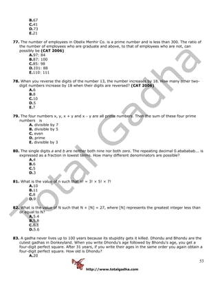 http://www.totalgadha.com
53
B.67
C.41
D.73
E.21
77. The number of employees in Obelix Menhir Co. is a prime number and is less than 300. The ratio of
the number of employees who are graduate and above, to that of employees who are not, can
possibly be (CAT 2006)
A.97: 84
B.87: 100
C.85: 98
D.101: 88
E.110: 111
78. When you reverse the digits of the number 13, the number increases by 18. How many other two-
digit numbers increase by 18 when their digits are reversed? (CAT 2006)
A.6
B.8
C.10
D.5
E.7
79. The four numbers x, y, x + y and x − y are all prime numbers. Then the sum of these four prime
numbers is
A. divisible by 7
B. divisible by 5
C. even
D. prime
E. divisible by 3
80. The single digits a and b are neither both nine nor both zero. The repeating decimal 0.abababab... is
expressed as a fraction in lowest terms. How many different denominators are possible?
A.4
B.6
C.5
D.3
81. What is the value of n such that n! = 3! × 5! × 7!
A.10
B.11
C.8
D.9
82. What is the value of N such that N × [N] = 27, where [N] represents the greatest integer less than
or equal to N?
A.5.4
B.5.8
C.6.1
D.5.6
83. A gadha never lives up to 100 years because its stupidity gets it killed. Dhondu and Bhondu are the
cutest gadhas in Donkeyland. When you write Dhondu's age followed by Bhondu's age, you get a
four-digit perfect square. After 31 years, if you write their ages in the same order you again obtain a
four-digit perfect square. How old is Dhondu?
A.20
 