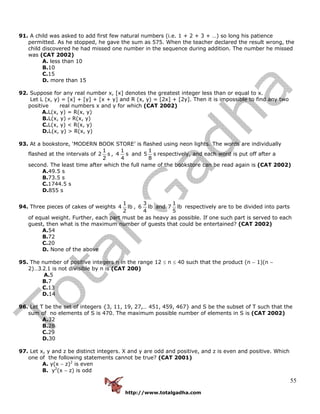 http://www.totalgadha.com
55
91. A child was asked to add first few natural numbers (i.e. 1 + 2 + 3 + …) so long his patience
permitted. As he stopped, he gave the sum as 575. When the teacher declared the result wrong, the
child discovered he had missed one number in the sequence during addition. The number he missed
was (CAT 2002)
A. less than 10
B.10
C.15
D. more than 15
92. Suppose for any real number x, [x] denotes the greatest integer less than or equal to x.
Let L (x, y) = [x] + [y] + [x + y] and R (x, y) = [2x] + [2y]. Then it is impossible to find any two
positive real numbers x and y for which (CAT 2002)
A.L(x, y) = R(x, y)
B.L(x, y) ≠ R(x, y)
C.L(x, y) < R(x, y)
D.L(x, y) > R(x, y)
93. At a bookstore, ‘MODERN BOOK STORE’ is flashed using neon lights. The words are individually
flashed at the intervals of
1
2 s
2
,
1
4 s
4
and
1
5 s
8
respectively, and each word is put off after a
second. The least time after which the full name of the bookstore can be read again is (CAT 2002)
A.49.5 s
B.73.5 s
C.1744.5 s
D.855 s
94. Three pieces of cakes of weights
1
4 lb
2
,
3
6 lb
4
and
1
7 lb
5
respectively are to be divided into parts
of equal weight. Further, each part must be as heavy as possible. If one such part is served to each
guest, then what is the maximum number of guests that could be entertained? (CAT 2002)
A.54
B.72
C.20
D. None of the above
95. The number of positive integers n in the range 12 ≤ n ≤ 40 such that the product (n − 1)(n −
2)...3.2.1 is not divisible by n is (CAT 200)
A.5
B.7
C.13
D.14
96. Let T be the set of integers {3, 11, 19, 27,... 451, 459, 467} and S be the subset of T such that the
sum of no elements of S is 470. The maximum possible number of elements in S is (CAT 2002)
A.32
B.28
C.29
D.30
97. Let x, y and z be distinct integers. X and y are odd and positive, and z is even and positive. Which
one of the following statements cannot be true? (CAT 2001)
A. y(x − z)2
is even
B. y2
(x − z) is odd
 