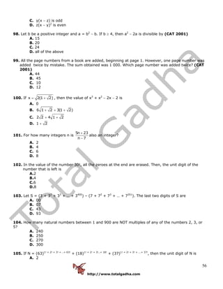 http://www.totalgadha.com
56
C. y(x − z) is odd
D. z(x − y)2
is even
98. Let b be a positive integer and a = b2
− b. If b ≥ 4, then a2
− 2a is divisible by (CAT 2001)
A. 15
B. 20
C. 24
D. all of the above
99. All the page numbers from a book are added, beginning at page 1. However, one page number was
added twice by mistake. The sum obtained was 1 000. Which page number was added twice? (CAT
2001)
A. 44
B. 45
C. 10
D. 12
100. If x 2(1 2)= + , then the value of x3
+ x2
− 2x − 2 is
A. 0
B. 6 1 2 3(1 2)+ + +
C. 2 2 4 1 2+ +
D. 1 2+
101. For how many integers n is
5n 23
n 7
+
−
also an integer?
A. 2
B. 4
C. 6
D. 8
102. In the value of the number 30!, all the zeroes at the end are erased. Then, the unit digit of the
number that is left is
A.2
B.4
C.6
D.8
103. Let S = (3 + 32
+ 33
+ … + 3400
) – (7 + 72
+ 73
+ … + 7201
). The last two digits of S are
A. 00
B. 07
C. 43
D. 93
104. How many natural numbers between 1 and 900 are NOT multiples of any of the numbers 2, 3, or
5?
A. 240
B. 250
C. 270
D. 300
105. If N = (63)1! + 2! + 3! + ..+ 63!
+ (18)1! + 2! + 3!..+ 18!
+ (37)1! + 2! + 3! + ...+ 37!
, then the unit digit of N is
A. 2
 