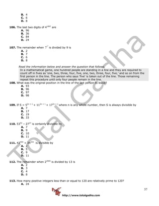 http://www.totalgadha.com
57
B. 4
C. 6
D. 8
106. The last two digits of 41997
are
A. 96
B. 36
C. 84
D. 24
107. The remainder when
7
7
7 is divided by 9 is
A. 2
B. 7
C. 6
D. 8
Read the information below and answer the question that follows.
In a mathematical game, one hundred people are standing in a line and they are required to
count off in fives as ‘one, two, three, four, five, one, two, three, four, five,’ and so on from the
first person in the line. The person who says 'five' is taken out of the line. Those remaining
repeat this procedure until only four people remain in the line.
108. What was the original position in the line of the last person to leave?
A. 93
B. 96
C. 97
D. 98
109. If S = 52n + 1
+ 112n + 1
+ 172n + 1
where n is any whole number, then S is always divisible by
A. 7
B. 17
C. 19
D. 33
110. 5353
– 2727
is certainly divisible by
A. 7
B. 9
C. 10
D. 11
111. 43444
+ 34333
is divisible by
A. 2
B. 5
C. 9
D. 11
112. The remainder when 22005
is divided by 13 is
A. 2
B. 3
C. 4
D. 8
113. How many positive integers less than or equal to 120 are relatively prime to 120?
A. 24
 