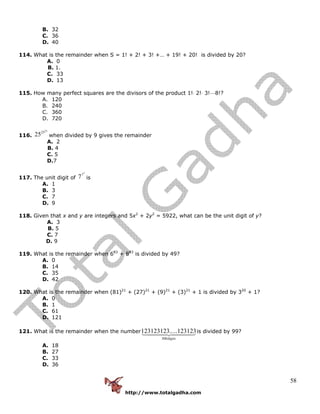 http://www.totalgadha.com
58
B. 32
C. 36
D. 40
114. What is the remainder when S = 1! + 2! + 3! +… + 19! + 20! is divided by 20?
A. 0
B. 1.
C. 33
D. 13
115. How many perfect squares are the divisors of the product 1!⋅ 2!⋅ 3!⋅⋅⋅⋅8!?
A. 120
B. 240
C. 360
D. 720
116.
25
25
25 when divided by 9 gives the remainder
A. 2
B. 4
C. 5
D.7
117. The unit digit of
7
7
7 is
A. 1
B. 3
C. 7
D. 9
118. Given that x and y are integers and 5x2
+ 2y2
= 5922, what can be the unit digit of y?
A. 3
B. 5
C. 7
D. 9
119. What is the remainder when 683
+ 883
is divided by 49?
A. 0
B. 14
C. 35
D. 42
120. What is the remainder when (81)21
+ (27)21
+ (9)21
+ (3)21
+ 1 is divided by 320
+ 1?
A. 0
B. 1
C. 61
D. 121
121. What is the remainder when the number
digits300
123123.....123123123 is divided by 99?
A. 18
B. 27
C. 33
D. 36
 