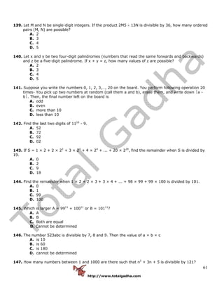 http://www.totalgadha.com
61
139. Let M and N be single-digit integers. If the product 2M5 × 13N is divisible by 36, how many ordered
pairs (M, N) are possible?
A. 2
B. 3
C. 4
D. 5
140. Let x and y be two four-digit palindromes (numbers that read the same forwards and backwards)
and z be a five-digit palindrome. If x + y = z, how many values of z are possible?
A. 2
B. 3
C. 4
D. 5
141. Suppose you write the numbers 0, 1, 2, 3,…, 20 on the board. You perform following operation 20
times- You pick up two numbers at random (call them a and b), erase them, and write down ⏐a -
b⏐. Then, the final number left on the board is
A. odd
B. even
C. more than 10
D. less than 10
142. Find the last two digits of 1110
- 9.
A. 52
B. 72
C. 92
D. 02
143. If S = 1 × 2 + 2 × 22
+ 3 × 23
+ 4 × 24
+ ... + 20 × 220
, find the remainder when S is divided by
19.
A. 0
B. 2
C. 9
D. 18
144. Find the remainder when 1 × 2 + 2 × 3 + 3 × 4 + ... + 98 × 99 + 99 × 100 is divided by 101.
A. 0
B. 1
C. 99
D. 100
145. Which is larger A = 9911
+ 10011
or B = 10111
?
A. A
B. B
C. Both are equal
D. Cannot be determined
146. The number 523abc is divisible by 7, 8 and 9. Then the value of a × b × c
A. is 10
B. is 60
C. is 180
D. cannot be determined
147. How many numbers between 1 and 1000 are there such that n2
+ 3n + 5 is divisible by 121?
 