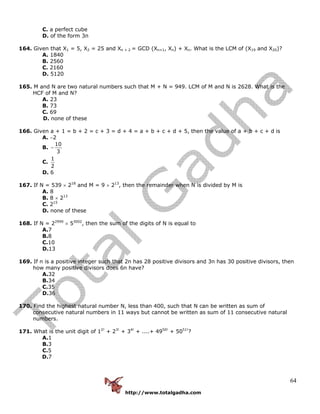 http://www.totalgadha.com
64
C. a perfect cube
D. of the form 3n
164. Given that X1 = 5, X2 = 25 and Xn + 2 = GCD (Xn+1, Xn) + Xn. What is the LCM of (X19 and X20)?
A. 1840
B. 2560
C. 2160
D. 5120
165. M and N are two natural numbers such that M + N = 949. LCM of M and N is 2628. What is the
HCF of M and N?
A. 23
B. 73
C. 69
D. none of these
166. Given a + 1 = b + 2 = c + 3 = d + 4 = a + b + c + d + 5, then the value of a + b + c + d is
A. −2
B.
10
3
−
C.
1
2
D. 6
167. If N = 539 × 218
and M = 9 × 213
, then the remainder when N is divided by M is
A. 8
B. 8 × 213
C. 215
D. none of these
168. If N = 22999
× 53002
, then the sum of the digits of N is equal to
A.7
B.8
C.10
D.13
169. If n is a positive integer such that 2n has 28 positive divisors and 3n has 30 positive divisors, then
how many positive divisors does 6n have?
A.32
B.34
C.35
D.36
170. Find the highest natural number N, less than 400, such that N can be written as sum of
consecutive natural numbers in 11 ways but cannot be written as sum of 11 consecutive natural
numbers.
171. What is the unit digit of 12!
+ 23!
+ 34!
+ ....+ 4950!
+ 5051!
?
A.1
B.3
C.5
D.7
 