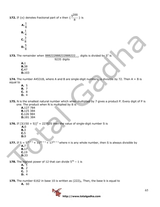 http://www.totalgadha.com
65
172. If {x} denotes fractional part of x then {
2005
8
} is
A.
1
8
B.
1
4
C.
3
8
D.
5
8
173. The remainder when 888222888222888222....
9235 digits
digits is divided by 53
is
A.1
B.38
C.47
D.103
174. The number A4531B, where A and B are single-digit numbers, is divisible by 72. Then A + B is
equal to
A. 5
B. 7
C. 8
D. 4
175. N is the smallest natural number which when multiplied by 7 gives a product P. Every digit of P is
one. The product when N is multiplied by 8 is
A.127 784
B.125 384
C.126 984
D.181 384
176. If [3(150 + S)]2
= 22752S then the value of single-digit number S is
A.0
B.3
C.5
D.9
177. If S = 52n + 1
+ 112n + 1
+ 172n + 1
where n is any whole number, then S is always divisible by
A.7
B.17
C.19
D.33
178. The highest power of 12 that can divide 536
– 1 is
A. 1
B. 2
C. 3
D. 4
179. The number 6162 in base 10 is written as (222)b. Then, the base b is equal to
A. 60
 