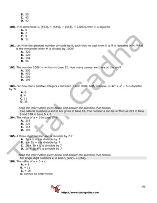 http://www.totalgadha.com
66
B. 55
C. 45
D. 42
180. If in some base x, (563)x + (544)x + (433)x = (2203)x then x is equal to
A. 6
B. 7
C. 9
D. 11
181. Let M be the greatest number divisible by 8, such that no digit from 0 to 9 is repeated in M. What
is the remainder when M is divided by 1000?
A. 320
B. 120
C. 104
D. 96
182. The number 2006! is written in base 22. How many zeroes are there at the end?
A. 500
B. 450
C. 200
D. 199
183. For how many positive integers x between 1 and 1000, both inclusive, is 4x6
+ x3
+ 5 is divisible
by 7?
A. 0
B. 4
C. 11
D. 36
Read the information given below and answer the question that follows.
Two natural numbers a and b are given in base 10. The number a can be written as 212 in base
b and 128 in base b + 2.
184. The value of a + b in base 10 is
A. 219
B. 125
C. 114
D. 107
185. A three-digit number abc is divisible by 7 if
A. 3a + b + c is divisible by 7
B. a + 2b + c is divisible by 7
C. 2a + 3b + c is divisible by 7
D. 2a + 2b + c is divisible by 7
Read the information given below and answer the question that follows.
For single digit numbers a, b and c, (abc)7 = (cba)9
186. The value of a + b + c
A. = 8
B. = 11
C. = 16
D. cannot be determined
 