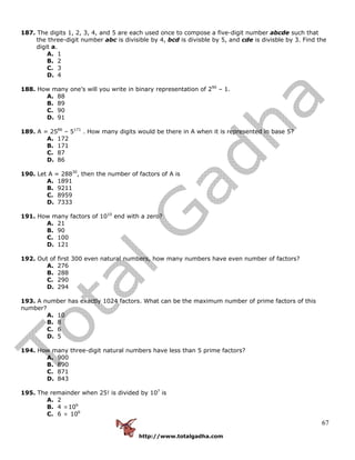 http://www.totalgadha.com
67
187. The digits 1, 2, 3, 4, and 5 are each used once to compose a five-digit number abcde such that
the three-digit number abc is divisible by 4, bcd is divisble by 5, and cde is divisble by 3. Find the
digit a.
A. 1
B. 2
C. 3
D. 4
188. How many one’s will you write in binary representation of 290
– 1.
A. 88
B. 89
C. 90
D. 91
189. A = 2586
– 5171
. How many digits would be there in A when it is represented in base 5?
A. 172
B. 171
C. 87
D. 86
190. Let A = 28830
, then the number of factors of A is
A. 1891
B. 9211
C. 8959
D. 7333
191. How many factors of 1010
end with a zero?
A. 21
B. 90
C. 100
D. 121
192. Out of first 300 even natural numbers, how many numbers have even number of factors?
A. 276
B. 288
C. 290
D. 294
193. A number has exactly 1024 factors. What can be the maximum number of prime factors of this
number?
A. 10
B. 8
C. 6
D. 5
194. How many three-digit natural numbers have less than 5 prime factors?
A. 900
B. 890
C. 871
D. 843
195. The remainder when 25! is divided by 107
is
A. 2
B. 4 ×106
C. 6 × 106
 
