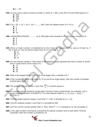 http://www.totalgadha.com
68
D.2 × 106
196. For how many values of natural number A, where A < 500, is the HCF of A and 2500 equal to 1?
A. 400
B. 200
C. 100
D. 50
197. If A = 10! + 12! + 14! + 16! +…………100!, then the highest power of 2 in A is
A. 7
B. 8
C. 9
D. 10
198. 123456789123456789………….. up to 180 digits when divided by 11 will leave a remainder of
A. 4
B. 5
C. 6
D. 0
199. When a 4 digit number is multiplied by N, the 4 digit no. repeats itself to give an 8 digit no. if
the 4 digit no. has all distinct digits then N is a multiple of
A. 11
B. 27
C. 7
D. 73
200. For any natural number n, then which of the following could represent the exact number of zeroes
that n! could end for some values of n.
A. 17
B. 29
C. 30
D. 32
201. What is the largest factor of 11! that is one bigger than a multiple of 6 ?
202. If the number 2718AB6 is divisible by 72 (A and B are single digits), then the number of possible
ordered pairs (A, B) is
203. The smallest natural number n such that
16!
n
is a perfect square is
204. In a writing code dn stands for single digit d coming n times consecutively. For example, 356274
would mean the number 33333667777. For what ordered triplet (x, y, z) 2x3y5z + 3p5q2r =
5372835173?
205. Find the largest positive integer n such that n3
+100 is divisible by (n + 10)
206. Find the smallest number n such that n! is divisible by 990.
207. Let P be a prime number greater than 3. Then, when P2
+ 17 is divided by 12, the remainder is
208. A 101 digit number is formed by writing first 55 natural numbers next to each other. Find the
remainder when the number is divided by 16.
 