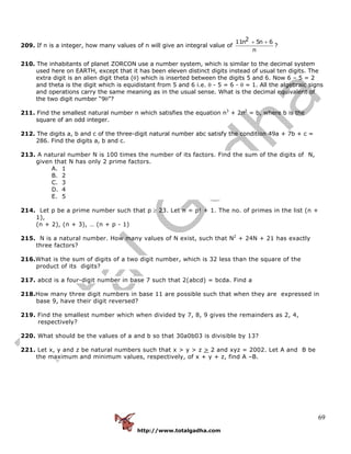 http://www.totalgadha.com
69
209. If n is a integer, how many values of n will give an integral value of
211n 5n 6
n
+ +
?
210. The inhabitants of planet ZORCON use a number system, which is similar to the decimal system
used here on EARTH, except that it has been eleven distinct digits instead of usual ten digits. The
extra digit is an alien digit theta (θ) which is inserted between the digits 5 and 6. Now 6 – 5 = 2
and theta is the digit which is equidistant from 5 and 6 i.e. θ - 5 = 6 - θ = 1. All the algebraic signs
and operations carry the same meaning as in the usual sense. What is the decimal equivalent of
the two digit number “9θ”?
211. Find the smallest natural number n which satisfies the equation n3
+ 2n2
= b, where b is the
square of an odd integer.
212. The digits a, b and c of the three-digit natural number abc satisfy the condition 49a + 7b + c =
286. Find the digits a, b and c.
213. A natural number N is 100 times the number of its factors. Find the sum of the digits of N,
given that N has only 2 prime factors.
A. 1
B. 2
C. 3
D. 4
E. 5
214. Let p be a prime number such that p ≥ 23. Let n = p! + 1. The no. of primes in the list (n +
1),
(n + 2), (n + 3), … (n + p - 1)
215. N is a natural number. How many values of N exist, such that N2
+ 24N + 21 has exactly
three factors?
216.What is the sum of digits of a two digit number, which is 32 less than the square of the
product of its digits?
217. abcd is a four-digit number in base 7 such that 2(abcd) = bcda. Find a
218.How many three digit numbers in base 11 are possible such that when they are expressed in
base 9, have their digit reversed?
219. Find the smallest number which when divided by 7, 8, 9 gives the remainders as 2, 4,
respectively?
220. What should be the values of a and b so that 30a0b03 is divisible by 13?
221. Let x, y and z be natural numbers such that x > y > z > 2 and xyz = 2002. Let A and B be
the maximum and minimum values, respectively, of x + y + z, find A –B.
 