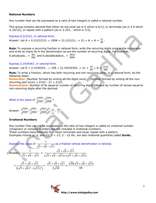 http://www.totalgadha.com
7
Rational Numbers
Any number that can be expressed as a ratio of two integers is called a rational number.
This group contains decimal that either do not exist (as in 6 which is 6/1), or terminate (as in 3.4 which
is 34/10), or repeat with a pattern (as in 2.333... which is 7/3).
Express 0.212121..in rational form.
Answer: Let A = 0.21212121 ⇒ 100A = 21.212121.. = 21 + A ⇒ A =
21
99
.
Rule: To express a recurring fraction in rational form, write the recurring digits once in the numerator
and write as many 9s in the denominator as are the number of recurring digits. For example,
0.abcabcabc.. =
abc
999
and 0.abcdabcdabcd.. =
abcd
9999
Express 2.1434343…in rational form.
Answer: Let R = 2.1434343.. ⇒ 10R = 21.43434343…= 21 +
43
99
⇒ R =
2122
990
.
Rule: To write a fraction, which has both recurring and non-recurring parts, in a rational form, do the
following steps:
Numerator: (Number formed by writing all the digits once) − (Number formed by writing all the non-
recurring part once) = 2143 − 21 = 2122.
Denominator: Number of 9s equal to number of recurring digits followed by number of zeroes equal to
non-recurring digits after the decimal.
What is the value of
2004 20012 2
2003 20002 2
+
−
?
Answer:
2004 2001 2001 32 2 2 (2 1) 18
2003 2000 2000 3 72 2 2 (2 1)
+ +
= =
− −
Irrational Numbers
Any number that can not be expressed as the ratio of two integers is called an irrational number
(imaginary or complex numbers are not included in irrational numbers).
These numbers have decimals that never terminate and never repeat with a pattern.
Examples include pi, e, and √2. 2 + √3, 5 - √2 etc. are also irrational quantities called Surds.
Express the value of
1
5 6 11+ −
as a fraction whose denominator is rational.
Answer:
1
5 6 11+ −
=
5 6 11
( 5 6 11) ( 5 6 11)
+ +
+ − × + +
=
2 2
5 6 11
[( 5 6) ( 11) ]
+ +
+ −
=
5 6 11
2 30
+ +
=
30( 5 6 11)
60
+ +
 