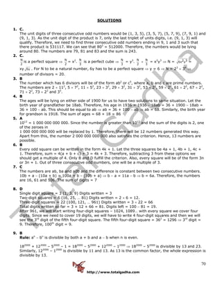 http://www.totalgadha.com
70
SOLUTIONS
1. C.
The unit digits of three consecutive odd numbers would be (1, 3, 5), (3, 5, 7), (5, 7, 9), (7, 9, 1) and
(9, 1, 3). As the unit digit of the product is 7, only the last triplet of units digits, i.e. (9, 1, 3) will
qualify. Therefore, we need to find three consecutive odd numbers ending in 9, 1 and 3 such that
there product is 531117. We can see that 803
= 512000. Therefore, the numbers would be lying
around 80. The numbers are 79, 81 and 83 and the sum is 243.
2. C.
N
2
is a perfect square ⇒
N
2
= x2
.
N
3
is a perfect cube ⇒
N
3
= y3
.
N
2
×
N
3
= x2
y3
⇒ N = 2 36x y =
xy 6y . For N to be a natural number, 6y has to be a perfect square ⇒ y = 6 ⇒ N = 23
× 34
⇒
number of divisors = 20.
3. B
The number which has 6 divisors will be of the form ab2
or c5
, where a, b and c are prime numbers.
The numbers are 2 × 112
, 5 × 72
, 11 × 52
, 23 × 32
, 29 × 32
, 31 × 32
, 53 × 22
, 59 × 22
, 61 × 22
, 67 × 22
,
71 × 22
, 73 × 22
and 35
.
4. B
The ages will be lying on either side of 1900 for us to have two solutions to same situation. Let the
birth year of grandfather be 18ab. Therefore, his age in 1936 = 1936 − 18ab = 36 + 1900 − 18ab =
36 + 100 − ab. This should be equal to ab ⇒ ab = 36 + 100 − ab ⇒ ab = 68. Similarly, the birth year
for grandson is 1918. The sum of ages = 68 + 18 = 86
5. A
1012
= 1 000 000 000 000. Since the number is greater than 1012
and the sum of the digits is 2, one
of the zeroes in
1 000 000 000 000 will be replaced by 1. Therefore, there will be 12 numbers generated this way.
Apart from this, the number 2 000 000 000 000 also satisfies the criterion. Hence, 13 numbers are
possible.
6. B
Every odd square can be written in the form 4k + 1. Let the three squares be 4a + 1, 4b + 1, 4c +
1. Therefore, sum = 4(a + b + c) + 3 = 4k + 3. Therefore, subtracting 3 from these options we
should get a multiple of 4. Only B and D fulfill the criterion. Also, every square will be of the form 3n
or 3n + 1. Out of three consecutive odd numbers, one will be a multiple of 3.
7. C
The numbers are ab, ba and a0b and the difference is constant between two consecutive numbers.
10b + a − (10a + b) = 100a + b − (10b + a) ⇒ b − a = 11a − b ⇒ b = 6a. Therefore, the numbers
are 16, 61 and 106. The sum of digits = 7
8. D
Single digit square = 3 (1, 3, 9) Digits written = 3
Two-digit squares = 6 (16, 25, … 81) Digits written = 2 × 6 = 12.
Three-digit squares = 22 (100, 121, … 961) Digits written = 3 × 22 = 66
Total digits written so far = 3 + 12 + 66 = 81. Digits left = 100 − 81 = 19.
After 961, we will start writing four-digit squares – 1024, 1089… with every square we cover four
digits. Since we need to cover 19 digits, we will have to write 4 four-digit squares and then we will
see the 3rd
digit of the fifth four-digit square. The fifth four-digit square = 362
= 1296 ⇒ 3rd
digit =
9. Therefore, 100th
digit = 9.
9. B
Rule: an
− bn
is divisible by both a + b and a − b when n is even.
182000
+ 122000
– 52000
– 1 = 182000
– 52000
+ 122000
– 12000
⇒ 182000
– 52000
is divisible by 13 and 23.
Similarly, 122000
– 12000
is divisible by 11 and 13. As 13 is the common factor, the whole expression is
divisible by 13.
 