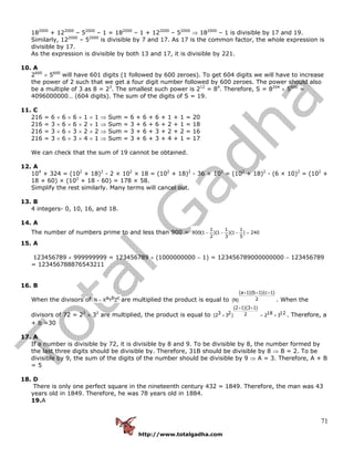 http://www.totalgadha.com
71
182000
+ 122000
– 52000
– 1 = 182000
– 1 + 122000
– 52000
⇒ 182000
– 1 is divisible by 17 and 19.
Similarly, 122000
– 52000
is divisible by 7 and 17. As 17 is the common factor, the whole expression is
divisible by 17.
As the expression is divisible by both 13 and 17, it is divisible by 221.
10. A
2600
× 5600
will have 601 digits (1 followed by 600 zeroes). To get 604 digits we will have to increase
the power of 2 such that we get a four digit number followed by 600 zeroes. The power should also
be a multiple of 3 as 8 = 23
. The smallest such power is 212
= 84
. Therefore, S = 8204
× 5600
=
4096000000… (604 digits). The sum of the digits of S = 19.
11. C
216 = 6 × 6 × 6 × 1 × 1 ⇒ Sum = 6 + 6 + 6 + 1 + 1 = 20
216 = 3 × 6 × 6 × 2 × 1 ⇒ Sum = 3 + 6 + 6 + 2 + 1 = 18
216 = 3 × 6 × 3 × 2 × 2 ⇒ Sum = 3 + 6 + 3 + 2 + 2 = 16
216 = 3 × 6 × 3 × 4 × 1 ⇒ Sum = 3 + 6 + 3 + 4 + 1 = 17
We can check that the sum of 19 cannot be obtained.
12. A
104
+ 324 = (102
+ 18)2
- 2 × 102
× 18 = (102
+ 18)2
- 36 × 102
= (102
+ 18)2
- (6 × 10)2
= (102
+
18 + 60) × (102
+ 18 - 60) = 178 × 58.
Simplify the rest similarly. Many terms will cancel out.
13. B
4 integers- 0, 10, 16, and 18.
14. A
The number of numbers prime to and less than 900 =
1 1 1
900(1 )(1 )(1 ) 240
2 3 5
− − − =
15. A
123456789 × 999999999 = 123456789 × (1000000000 − 1) = 123456789000000000 − 123456789
= 123456788876543211
16. B
When the divisors of a b cN X Y Z= are multiplied the product is equal to
(a 1)(b 1)(c 1)
2(N)
+ + +
. When the
divisors of 72 = 23
× 32
are multiplied, the product is equal to
(2 1)(3 1)
3 2 18 122(2 3 ) 2 3
+ +
× = × . Therefore, a
+ b =30
17. A
If a number is divisible by 72, it is divisible by 8 and 9. To be divisible by 8, the number formed by
the last three digits should be divisible by. Therefore, 31B should be divisible by 8 ⇒ B = 2. To be
divisible by 9, the sum of the digits of the number should be divisible by 9 ⇒ A = 3. Therefore, A + B
= 5
18. D
There is only one perfect square in the nineteenth century 432 = 1849. Therefore, the man was 43
years old in 1849. Therefore, he was 78 years old in 1884.
19.A
 