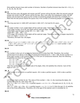 http://www.totalgadha.com
72
Only perfect divisors have odd number of divisors. Number of perfect divisors less than 65 = 8 (1, 4,
9, 16, 25, 36, 49, 64)
20. D
After the first cycle, 80 people will remain and 99th
person will be the last. After the second cycle 64
people will remain and 98th
person will be the last. Now, even after the subsequent cycles, the 98th
person will not leave the queue as the number of remaining people will never be a multiple of 5.
Note that the last person leaves the queue only if the number of remaining people is a multiple of 5.
21. C
The king was born in 1600 (402
) and died in 1681 (412
). He lived for 81 years.
22. A
For page number 1 to 9, single digits will be used per page. Total digits used = 9
From page number 10 to 99, two digits will be used per page. Total digits used = 2 × 90 = 180.
Total digits used till page number 99 = 9 + 180 = 189.
Digits left = 300 − 189 = 111.
From page 100 onwards, three digits will be used per page. Therefore, number of pages required to
cover 111 digits = 111/3 = 37.
Therefore, the book has 136 pages.
23. B
Let p = n, q = n + 1 and r = n(n + 1) ⇒ p2
+ q2
+ r2
= n2
+ n2
+ 1 + 2n + n2
(n2
+ 2n + 1) = n4
+ 2n3
+ 3n2
+ 2n + 1 = (n2
+ n + 1)2
⇒ S = n2
+ n + 1 = n(n + 1) + 1 = even number + odd
number = odd number.
24. D
25. C
The number is the sum of consecutive factorial and it is less than 500. Therefore, the number
cannot have 6! Or above in the sum of consecutive factorial as 6! = 720 > 500. As the number is a
three-digit number it will certainly have 5! in the sum of consecutive factorial. Now the following
possibilities are there for the number-
5! + 4! = 144
5! + 4! + 3! = 150
5! + 4! + 3! + 2! = 152
5! + 4! + 3! + 2! + 1! = 153.
Now the number is the sum of the cube of its digits. Only 153 satisfies the criterion. Sum of the
digits of 153 = 9.
26. A
The number is 144 which is a perfect square. 441 is also a perfect square. 1444 is also a perfect
square.
27. C
Let the two digit number be ab. The value of this number = 10a + b. By reversing the digits, the
number becomes ba, with value 10b + a.
10a + b + 10b + a = 11(a + b) = a perfect square ⇒ a + b = 11 ⇒ The pairs are (2, 9), (3, 8), (4,
7), (5, 6).
10a + b − (10b + a) = 9(a − b) = a perfect square ⇒ a − b = 1, 4 or 9. Only the pair (5, 6) satisfies
one of the three differences. Therefore, 65 is the age of the teacher and it is divisible by 13.
28. B
 