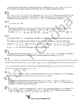http://www.totalgadha.com
74
Let the number of slips with 14 written on them be x. Therefore, sum = 14x + 13(x + 5) = 27x +
65. Therefore, the number should be of the form 27k + 65. Only A satisfies the option.
40. B
41. D
1212
= 224
× 312
, 66
= 26
× 36
, 88
= 224
. The LCM is 1212
= 224
× 312
. 224
will come from 88
but 312
will
have to come from k. Therefore, k will contain 312
. Also, the powers of 2 in k can be from 0 to 24.
Therefore, k can be equal to 312
, 2 × 312
, 22
× 312
, …224
× 312
. In total there 25 values.
42. D
(x + y)(x − y) = 343
43. A
The divisors of 360 are 1, 2, 3, 4, 5, 6, 8, 9, 10, 12, 15, 18, 20, 24, 30, 36, 40, 45, 60, 72, 90,
120, 180 and 360. We can see that 360 = 1 × 360 = 2 × 180 = 3 × 120 = … = 18 × 20.
Therefore,
1 1 1 1 1 360 180 120 2 1 1 2 3 4 5... 180 360 1170
... ... 3.25
1 2 3 180 360 360 360 360 360 360 360 360
+ + + + + +
+ + + + + = + + + + + = = =
44. B
x
x
is equal to either 1 or −1, depending on whether x is positive or negative. Taking zero negative,
one negative, two negative, three negative or four negative out of a, b, c, and d, we obtain the
values of
abc
abc
c
c
b
b
a
a
S +++= to be {4, 0, −4} and the values of
abcd
abcd
d
d
c
c
b
b
a
a
T ++++= equal
to {5, 1, −1, −3}. Hence the intersection of S and T is a null set.
45. C
46. B
The digit sum of the number = 1 + 2 × 2 + 3 × 3 + 4 × 4 = 30 = 3 + 0 = 3. Therefore, the number
cannot be a perfect square as the digit sum of perfect squares are always 1, 4, 7 or 9.
47. B
48. C
1332 6 37= . Therefore, x and y should be of the form a 37 and b 37 where a + b = 6. Therefore,
pairs of (a, b) = (0, 6), (1, 5), (2, 4), (3, 3), (4, 2), (5, 1), (6, 0).
49. B
Every square can be written in the form 3k or 3k + 1. p2
+ 15p – 1 = (3k + 1) + 15p – 1 = a
multiple of 3. Therefore, it cannot be a prime number. If p = 3, p2
+ 15p – 1 = 53. Therefore, the
expression is prime for only one value of p.
50. C
51. 26
− 1 = (23
)2
− 1 which is a multiple of 23
− 1 as an − bn is always divisible by a − b. similarly 29
−1
is also a multiple of 23
− 1. Therefore, HCF = 23
− 1. Now HCF × LCM = product of two numbers.
⇒ (23
− 1) × LCM = (26
− 1) × (29
− 1) ⇒ LCM = 212
+ 63 × 23
− 1.
 