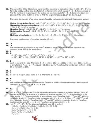 http://www.totalgadha.com
75
52. The pair will be (45a, 45b) where a and b will be co-prime to each other. Now 21600 = 25
× 33
× 52
.
To find a and b, we first take the factor of 45 from 21600, which leaves 25
× 3 × 5. Now we need to
find the number of co-prime pairs (a, b) that we can make out of 25
× 3 × 5. Let’s write down the
powers of the prime factors in order to find the co-prime factors: (2, 22
, 23
, 24
, 25
), 3, 5
Therefore, the number of co-prime pairs is found by various combinations of these prime factors:
(Prime factor, Prime factor) – (2, 3), (22
, 3), (23
, 3)… (24
, 5), (25
, 5), (3, 5) ----- 11 in number
(Two prime factors, prime factor) – (2 × 3, 5), (22
× 3, 5),… (24
× 5, 3), (25
× 5, 3), (3 × 5, 2),
… (3 × 5, 25
) --- 15 in number
(1, prime factor) – (1, 2), (1, 22
) …(1, 25
), (1, 3), (1, 5) --- 7 in number
(1, two prime factors) – (1, 2 × 3), (1, 22
× 3), … (1, 24
× 5), (1, 25
× 5), (1, 3 × 5) --- 11 in
number
(1, three prime factors)- (1, 2 × 3 × 5), (1, 22
× 3 × 5), … (1, 25
× 3 × 5) --- 5 in number.
Therefore, total number of co-prime pairs (a, b) = 49.
53. A
54. B
The number will be of the form a × b or c3
, where a, b and c are prime factors. Count all the
numbers below 100 of the above form.
55. B
56. A
an
− bn
= (a − b)(an − 1
+ an − 2
b + an − 3
b2
+ … + bn − 1
)
⇒ 3065
− 2965
= (30 − 29)(3064
+ 3063
29 + 3062
292
+ …+ 2964
) > 3064
+ 2964
.
57. C
Let A = abc and B = cba. Therefore, B − A = 100c + 10b + a − (100a + 10b + c) = 99(c − a). B − A
is a multiple of 7 ⇒ c – a = 7 ⇒ (a, c) = (1, 8) or (2, 9). Therefore, the number can be from 108 to
19 or from 209 to 299.
58. C
59. D
60. a − xb = a + |a| b2
. |a| ≥ a and b2
> 1. Therefore, a − xb > 0.
61. A
62. D
The number of kilometers that the car has traveled = 1 000 − number of numbers which contain
the digit 5 = 1000 − (1 + 18 + 252) = 729.
63. B
64. 111 = 37 × 3. Therefore we find the remainder when the expression is divided by both 3 and 37.
Now we know that if x is prime to p, where p is a prime number, (x)p − 1
− 1 is divisible by p. In
other words, (x)p − 1
gives remainder 1 when divided by p. Therefore, both 1736
and 1936
will give
remainder 1 with 37. Therefore, total remainder with 37 = 1 + 1 = 2. Also, 1736
= (1718
)2
⇒ will
give remainder 1 with 3. Therefore, both 1736
and 1936
will give remainder 1 with 3. Therefore,
total remainder with 37 = 1 + 1 = 2. Therefore, remainder with 111 = 2.
65. Let 713
= 7a
× 7b
× 7c
. The powers should add upto 13 ⇒ (a, b, c)
= (0, 0, 13), (0, 1, 12), (0, 2, 11), (0, 3, 10)… (0, 6, 7),
(1, 1, 11), (1, 2, 10),… (1, 6, 6),
(2, 2, 9), (2, 3, 8)…. (2, 5, 6),
(3, 3, 7), (3, 4, 6), (3, 5, 5)
(4, 4, 5)
 