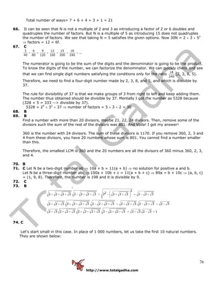 http://www.totalgadha.com
76
Total number of ways= 7 + 6 + 4 + 3 + 1 = 21
66. It can be seen that N is not a multiple of 2 and 3 as introducing a factor of 2 or 6 doubles and
quadruples the number of factors. But N is a multiple of 5 as introducing 15 does not quadruples
the number of factors. We see that taking N = 5 satisfies the given options. Now 30N = 2 × 3 × 52
⇒ factors = 12 = 6f.
67. C
3 6 9 12 15 18
...
40 80 120 160 200 240
= = = = = =
The numerator is going to be the sum of the digits and the denominator is going to be the product.
To know the digits of the number, we can factorize the denominator. We can quickly check and see
that we can find single digit numbers satisfying the conditions only for the ratio
18
240
(2, 3, 8, 5).
Therefore, we need to find a four-digit number made by 2, 3, 8, and 5, and which is divisible by
37.
The rule for divisibility of 37 is that we make groups of 3 from right to left and keep adding them.
The number thus obtained should be divisible by 37. Mentally I got the number as 5328 because
(328 + 5 = 333 --> divisible by 37).
5328 = 24
× 32
× 37 ⇒ number of factors = 5 × 3 × 2 = 30
68. B
69. B
Find a number with more than 20 divisors, maybe 21, 22, 24 divisors. Then, remove some of the
divisors such the sum of the rest of the divisors was 801. And Voila! I got my answer!
360 is the number with 24 divisors. The sum of these divisors is 1170. If you remove 360, 2, 3 and
4 from these divisors, you have 20 numbers whose sum is 801. You cannot find a number smaller
than this.
Therefore, the smallest LCM is 360 and the 20 numbers are all the divisors of 360 minus 360, 2, 3,
and 4.
70. B
71. C Let N be a two-digit number ab ⇒ 10a + b = 11(a + b) ⇒ no solution for positive a and b.
Let N be a three-digit number abc ⇒ 100a + 10b + c = 11(a + b + c) ⇒ 89a = b + 10c ⇒ (a, b, c)
= (1, 9, 8). Therefore, the number is 198 and it is divisible by 9.
72. C
73. B
2
22 2 2 3 2 2 2 3 2 2 2 3 2 2 3
2 2 3 2 2 2 3 2 2 2 3 2 2 3 2 2 3 2 3
2 3 2 2 3 2 2 2 3 2 2 2 3 2 3 2 3 1
⎛ ⎞
+ + + − + + = − + + = − +⎜ ⎟
⎝ ⎠
+ + + + + − + + = + + − + = −
+ + + + + + − + + = + − =
74. C
Let's start small in this case. In place of 1 000 numbers, let us take the first 10 natural numbers.
They are shown below:
 