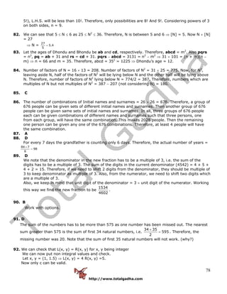 http://www.totalgadha.com
78
5!), L.H.S. will be less than 10!. Therefore, only possibilities are 8! And 9!. Considering powers of 3
on both sides, n = 9.
82. We can see that 5 ≤ N ≤ 6 as 25 ≤ N2
≤ 36. Therefore, N is between 5 and 6 ⇒ [N] = 5. Now N × [N]
= 27
⇒ N =
27
5.4
5
=
83. Let the ages of Dhondu and Bhondu be ab and cd, respectively. Therefore, abcd = m2
. Also pqrs
= n2
, pq = ab + 31 and rs = cd + 31. pqrs − abcd = 3131 = n2
− m2
⇒ 31 × 101 = (n + m)(n −
m) ⇒ n = 66 and m = 35. Therefore, abcd = 352
= 1225 ⇒ Dhondu’s age = 12.
84. Number of factors of N = 16 × 13 = 208. Number of factors of N2
= 31 × 25 = 775. Now, for N2
,
leaving aside N, half of the factors of N2
will be lying below N and the other half will be lying above
N. Therefore, number of factors of N2
lying below N = 774/2 = 387. Therefore, numbers which are
multiples of N but not multiples of N2
= 387 − 207 (not considering N) = 180.
85. C
86. The number of combinations of Initial names and surnames = 26 × 26 = 676. Therefore, a group of
676 people can be given sets of different initial names and surnames. Then another group of 676
people can be given same sets of initial names and surnames. In all, three groups of 676 people
each can be given combinations of different names and surnames such that three persons, one
from each group, will have the same combination. This makes 2028 people. Then the remaining
one person can be given any one of the 676 combinations. Therefore, at least 4 people will have
the same combination.
87. A
88. D
For every 7 days the grandfather is counting only 6 days. Therefore, the actual number of years =
84 7
98
6
×
=
89. D
We note that the denominator in the new fraction has to be a multiple of 3, i.e. the sum of the
digits has to be a multiple of 3. The sum of the digits in the current denominator (4542) = 4 + 5 +
4 + 2 = 15. Therefore, if we need to shift 2 digits from the denominator, they should be multiple of
3 to keep denominator as multiple of 3. Also, from the numerator, we need to shift two digits which
are a multiple of 3.
Also, we keep in mind that unit digit of the denominator = 3 × unit digit of the numerator. Working
this way we find the new fraction to be
1534
4602
.
90. B
Work with options.
91. D
The sum of the numbers has to be more than 575 as one number has been missed out. The nearest
sum greater than 575 is the sum of first 34 natural numbers, i.e.
34 35
595
2
×
= . Therefore, the
missing number was 20. Note that the sum of first 35 natural numbers will not work. (why?)
92. We can check that L(x, y) = R(x, y) for x, y being integer
We can now put non integral values and check.
Let x, y = (1, 1.5) ⇒ L(x, y) = 4 R(x, y) =5.
Now only c can be valid.
 