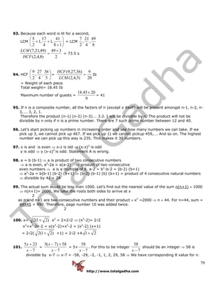 http://www.totalgadha.com
79
93. Because each word is lit for a second,
LCM ⎟
⎠
⎞
⎜
⎝
⎛
+
++
18
41
,1
4
17
,1
2
5
= LCM
8
49
,
4
21
,
2
7
2
349
)8,4,2(
)49,21,7( ×
=
HCF
LCM
= 73.5 s
94. HCF ⎟
⎠
⎞
⎜
⎝
⎛
5
36
,
4
27
,
2
9
=
20
9
)5,4,2(
)36,27,9(
=
LCM
HCF
Ib
= Weight of each piece
Total weight= 18.45 Ib
Maximum number of guests =
9
2045.18 ×
= 41
95. If n is a composite number, all the factors of n (except x itself) will be present amongst n-1, n-2, n-
3,…. 3, 2, 1.
Therefore the product (n-1) (n-2) (n-3)…. 3.2. I will be divisible by n. The product will not be
divisible by n only if n is a prime number. There are 7 such prime number between 12 and 40.
96. Let’s start picking up numbers in increasing order and see how many numbers we can take. If we
pick up 3, we cannot pick up 467. If we pick up 1) we cannot pickup 459,…. And so on. The highest
number we can pick up this way is 235. This makes it 30 numbers.
97. x is and is even ⇒ x-z is old ⇒ (x-z)2
is odd
y is odd ⇒ y (x-z)2
is odd. Statement A is wrong.
98. a = b (b-1) ⇒ a is product of two consecutive numbers
⇒ a is even, a2
-2a = a(a-2) ⇒ product of two consecutive
even numbers ⇒ a is a multiple of 8. a-2 = b2
-b-2 = (b-2) (b+1)
⇒ a2
-2a = b(b-1) (b-2) (b+1) ⇒ (b-2) (b-1) (b) (b+1) = product of 4 consecutive natural numbers
⇒ divisible by 41 = 24
99. The actual sum would be less then 1000. Let’s find out the nearest value of the sum n(n+1) ≈ 1000
⇒ n(n+1)= 2000. We take the roots both sides to arrive at x
2
as n and n+1 are two consecutive numbers and their product ≈ x2
=2000 ⇒ n ≈ 44. For n=44, sum =
44X45 = 990. Therefore, page number 10 was added twice.
2
100. x= )21(2 + x2
= 2+2√2 ⇒ (x2
-2)= 2√2
x3
+x2
-2x-2 = x(x2
-2)+x2
-2 = (x2
-2) (x+1)
= 2√2( )21(2 + +1) = 2√2 +4 21+
101.
7
235
−
+
x
x
=
7
58)7(5
−
+−
x
x
= 5+
7
58
−x
. For this to be integer
7
58
−x
should be an integer ⇒ 58 is
divisible by x-7 ⇒ x-7 = -58, -29, -2, -1, 1, 2, 29, 58 ⇒ We have corresponding 8 value for n.
 