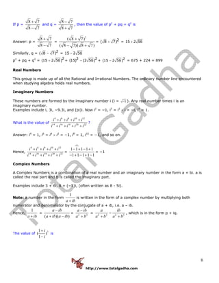http://www.totalgadha.com
8
If p =
8 7
8 7
+
−
and q =
8 7
8 7
−
+
, then the value of p2
+ pq + q2
is
Answer: p =
8 7
8 7
+
−
=
2
( 8 7)
( 8 7)( 8 7)
+
− +
= 2( 8 7)+ = 15 2 56+
Similarly, q = 2( 8 7)− = 15 2 56−
p2
+ pq + q2
= 2(15 2 56)+ + 2 2(15) (2 56)− + 2(15 2 56)− = 675 + 224 = 899
Real Numbers
This group is made up of all the Rational and Irrational Numbers. The ordinary number line encountered
when studying algebra holds real numbers.
Imaginary Numbers
These numbers are formed by the imaginary number i (i = 1− ). Any real number times i is an
imaginary number.
Examples include i, 3i, −9.3i, and (pi)i. Now i2
= −1, i3
= i2
× i = −i, i4
= 1.
What is the value of
4 6 8 10 12
14 16 18 20 22
i i i i i
i i i i i
+ + + +
+ + + +
?
Answer: i4
= 1, i6
= i4
× i2
= −1, i8
= 1, i10
= −1, and so on.
Hence,
4 6 8 10 12
14 16 18 20 22
i i i i i
i i i i i
+ + + +
+ + + +
=
1 1 1 1 1
1 1 1 1 1
− + − +
− + − + −
= −1
Complex Numbers
A Complex Numbers is a combination of a real number and an imaginary number in the form a + bi. a is
called the real part and b is called the imaginary part.
Examples include 3 + 6i, 8 + (−5)i, (often written as 8 - 5i).
Note: a number in the form
1
a ib+
is written in the form of a complex number by multiplying both
numerator and denominator by the conjugate of a + ib, i.e. a – ib.
Hence,
1
a ib+
=
( )( )
a ib
a ib a ib
−
+ −
= 2 2
a ib
a b
−
+
= 2 2
a
a b+
− 2 2
ib
a b+
, which is in the form p + iq.
The value of
71
( )
1
i
i
+
−
is
 