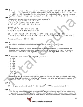 http://www.totalgadha.com
80
102. D
Finding the powers of all the prime factors in 30! We obtain, 30! = 226
× 314
× 57
× 74
× 112
× 132
×
17 × 19 × 23 × 29. Removing 27 × 57 for the number of zeroes, we obtain 219
× 314
× 74
× 112
× 132
× 17 × 19 × 23 × 29. We need to find the units digit of this product to find the rightmost non-zero
digit. The units digit of the product = units digit of 8 × 9 × 1 × 1 × 9 × 7 × 9 × 3 × 9 = 8.
103. D
Let’s see the last two digits of summation in the groups of 4.
3 + 32
+ 33
+ 34
= 03 + 09 + 27 + 81 = 20
35
+ 36
+ 37
+ 38
= 43 + 29 + 87 + 61 = 20
39
+ 310
+ 311
+ 312
= 83 + 49 + 47 + 41 = 20
Similarly, for 7,
7 + 72
+ 73
+ 74
= 07 + 49 + 43 + 01 = 00
75
+ 76
+ 77
+ 78
= 07 + 49 + 43 + 01 = 00
(3 + 32
+ 33
+ 34
)+ (35
+ (36
+ 37
+ 38
)+ … + 3400
= (20) + (20) + … + 20 = 00
(7 + 72
+ 73
+ 74
) + (75
+ 76
+ 77
+ 78
) + …+ 7200
) + 7201 = 00 + 00 + 00 + …+ 00 + 07 = 07
Therefore, difference = 00 − 07 = 93.
104. A
The number of numbers prime to and less than 900 =
1 1 1
900(1 )(1 )(1 ) 240
2 3 5
− − − =
105. D
The units digit is found by finding the remainder of the exponent with 4. 4! and onwards the
remainder with 4 will be 0. Therefore, we need to find the remainder of 1! + 2! + 3! with 4 ⇒
remainder = 1. Therefore, units digit of the expression = units digit of 631
+ 181
+ 371
= 8
106. C
Let’s see the cycle of the last two digits for powers of 4
42
= 16
43
= 64
44
= 56
45
= 24
46
= 96
47
= 84
48
= 36
49
= 44
410
= 76
411
= 04.
Therefore, 41
and 411
have the same last two digits, i.e. the last two digits of 4 repeat after every
increase of 10 in the exponent. Therefore, 41991
will have the same last two digits. Therefore, 41997
will have the same last two digits as 47
= 84.
107. B
73
= 343 gives remainder 1 with 9. 77
= 3k + 1 ⇒
77 3k 17 7 remainder with 9 7+= ⇒ =
108. D
After the first cycle, 80 people will remain and 99th
person will be the last. After the second cycle
64 people will remain and 98th
person will be the last. Now, even after the subsequent cycles, the
98th
person will not leave the queue as the number of remaining people will never be a multiple of
 